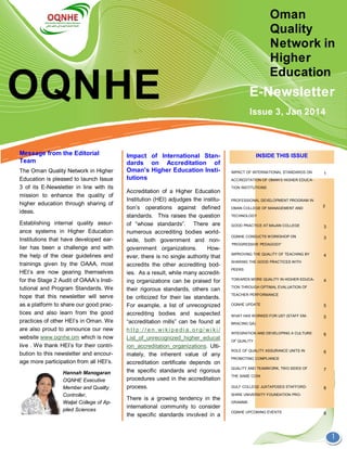 OQNHE
Oman
Quality
Network in
Higher
Education
E-Newsletter
1
Accreditation of a Higher Education
Institution (HEI) adjudges the institu-
tion’s operations against defined
standards. This raises the question
of “whose standards”. There are
numerous accrediting bodies world-
wide, both government and non-
government organizations. How-
ever, there is no single authority that
accredits the other accrediting bod-
ies. As a result, while many accredit-
ing organizations can be praised for
their rigorous standards, others can
be criticized for their lax standards.
For example, a list of unrecognized
accrediting bodies and suspected
“accreditation mills” can be found at
h t t p: / / e n. wi ki p e di a. o r g/ wi ki /
List_of_unrecognized_higher_educat
ion_accreditation_organizations. Ulti-
mately, the inherent value of any
accreditation certificate depends on
the specific standards and rigorous
procedures used in the accreditation
process.
There is a growing tendency in the
international community to consider
the specific standards involved in a
Message from the Editorial
Team
The Oman Quality Network in Higher
Education is pleased to launch Issue
3 of its E-Newsletter in line with its
mission to enhance the quality of
higher education through sharing of
ideas.
Establishing internal quality assur-
ance systems in Higher Education
Institutions that have developed ear-
lier has been a challenge and with
the help of the clear guidelines and
trainings given by the OAAA, most
HEI’s are now gearing themselves
for the Stage 2 Audit of OAAA’s Insti-
tutional and Program Standards. We
hope that this newsletter will serve
as a platform to share our good prac-
tices and also learn from the good
practices of other HEI’s in Oman. We
are also proud to announce our new
website www.oqnhe.om which is now
live . We thank HEI’s for their contri-
bution to this newsletter and encour-
age more participation from all HEI’s.
Hannah Manogaran
OQNHE Executive
Member and Quality
Controller,
Waljat College of Ap-
plied Sciences
INSIDE THIS ISSUEImpact of International Stan-
dards on Accreditation of
Oman’s Higher Education Insti-
tutions
Issue 3, Jan 2014
IMPACT OF INTERNATIONAL STANDARDS ON
ACCREDITATION OF OMAN’S HIGHER EDUCA-
TION INSTITUTIONS
1
PROFESSIONAL DEVELOPMENT PROGRAM IN
OMAN COLLEGE OF MANAGEMENT AND
TECHNOLOGY
GOOD PRACTICE AT MAJAN COLLEGE 3
OQNHE CONDUCTS WORKSHOP ON
‘PROGRESSIVE PEDAGOGY’
3
TOWARDS MORE QUALITY IN HIGHER EDUCA-
TION THROUGH OPTIMAL EVALUATION OF
TEACHER PERFORMANCE
4
OQNHE UPDATE 5
WHAT HAS WORKED FOR US? (STAFF EM-
BRACING QA)
5
INTEGRATION AND DEVELOPING A CULTURE
OF QUALITY
6
ROLE OF QUALITY ASSURANCE UNITS IN
PROMOTING COMPLIANCE
6
QUALITY AND TEAMWORK, TWO SIDES OF
THE SAME COIN
7
GULF COLLEGE JUXTAPOSES STAFFORD-
SHIRE UNIVERSITY FOUNDATION PRO-
GRAMME
8
OQNHE UPCOMING EVENTS 8
IMPROVING THE QUALITY OF TEACHING BY
SHARING THE GOOD PRACTICES WITH
PEERS
4
2
 