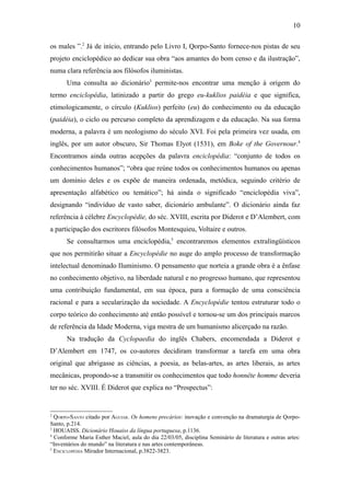10

os males ”.2 Já de início, entrando pelo Livro I, Qorpo-Santo fornece-nos pistas de seu
projeto enciclopédico ao dedicar sua obra “aos amantes do bom censo e da ilustração”,
numa clara referência aos filósofos iluministas.
      Uma consulta ao dicionário3 permite-nos encontrar uma menção à origem do
termo enciclopédia, latinizado a partir do grego eu-kuklios paidéia e que significa,
etimologicamente, o círculo (Kuklios) perfeito (eu) do conhecimento ou da educação
(paidéia), o ciclo ou percurso completo da aprendizagem e da educação. Na sua forma
moderna, a palavra é um neologismo do século XVI. Foi pela primeira vez usada, em
inglês, por um autor obscuro, Sir Thomas Elyot (1531), em Boke of the Governour.4
Encontramos ainda outras acepções da palavra enciclopédia: “conjunto de todos os
conhecimentos humanos”; “obra que reúne todos os conhecimentos humanos ou apenas
um domínio deles e os expõe de maneira ordenada, metódica, seguindo critério de
apresentação alfabético ou temático”; há ainda o significado “enciclopédia viva”,
designando “indivíduo de vasto saber, dicionário ambulante”. O dicionário ainda faz
referência à célebre Encyclopédie, do séc. XVIII, escrita por Diderot e D’Alembert, com
a participação dos escritores filósofos Montesquieu, Voltaire e outros.
      Se consultarmos uma enciclopédia,5 encontraremos elementos extralingüísticos
que nos permitirão situar a Encyclopédie no auge do amplo processo de transformação
intelectual denominado Iluminismo. O pensamento que norteia a grande obra é a ênfase
no conhecimento objetivo, na liberdade natural e no progresso humano, que representou
uma contribuição fundamental, em sua época, para a formação de uma consciência
racional e para a secularização da sociedade. A Encyclopédie tentou estruturar todo o
corpo teórico do conhecimento até então possível e tornou-se um dos principais marcos
de referência da Idade Moderna, viga mestra de um humanismo alicerçado na razão.
      Na tradução da Cyclopaedia do inglês Chabers, encomendada a Diderot e
D’Alembert em 1747, os co-autores decidiram transformar a tarefa em uma obra
original que abrigasse as ciências, a poesia, as belas-artes, as artes liberais, as artes
mecânicas, propondo-se a transmitir os conhecimentos que todo honnête homme deveria
ter no séc. XVIII. É Diderot que explica no “Prospectus”:


2
  QORPO-SANTO citado por AGUIAR. Os homens precários: inovação e convenção na dramaturgia de Qorpo-
Santo, p.214.
3
  HOUAISS. Dicionário Houaiss da língua portuguesa, p.1136.
4
  Conforme Maria Esther Maciel, aula do dia 22/03/05, disciplina Seminário de literatura e outras artes:
“Inventários do mundo” na literatura e nas artes contemporâneas.
5
  ENCICLOPÉDIA Mirador Internacional, p.3822-3823.
 