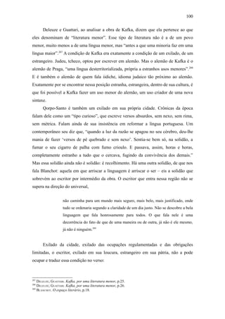 100

       Deleuze e Guattari, ao analisar a obra de Kafka, dizem que ela pertence ao que
eles denominam de “literatura menor”. Esse tipo de literatura não é a de um povo
menor, muito menos a de uma língua menor, mas “antes a que uma minoria faz em uma
língua maior”.287 A condição de Kafka era exatamente a condição de um exilado, de um
estrangeiro. Judeu, tcheco, optou por escrever em alemão. Mas o alemão de Kafka é o
alemão de Praga, “uma língua desterritorializada, própria a estranhos usos menores”.288
E é também o alemão de quem fala iidiche, idioma judaico tão próximo ao alemão.
Exatamente por se encontrar nessa posição estranha, estrangeira, dentro de sua cultura, é
que foi possível a Kafka fazer um uso menor do alemão, um uso criador de uma nova
sintaxe.
       Qorpo-Santo é também um exilado em sua própria cidade. Crônicas da época
falam dele como um “tipo curioso”, que escreve versos absurdos, sem nexo, sem rima,
sem métrica. Falam ainda de sua insistência em reformar a língua portuguesa. Um
contemporâneo seu diz que, “quando a luz da razão se apagou no seu cérebro, deu-lhe
mania de fazer ‘versos de pé quebrado e sem nexo’. Sentia-se bem só, na solidão, a
fumar o seu cigarro de palha com fumo crioulo. E passava, assim, horas e horas,
completamente estranho a tudo que o cercava, fugindo da convivência dos demais.”
Mas essa solidão ainda não é solidão: é recolhimento. Há uma outra solidão, de que nos
fala Blanchot: aquela em que arriscar a linguagem é arriscar o ser – eis a solidão que
sobrevém ao escritor por intermédio da obra. O escritor que entra nessa região não se
supera na direção do universal,


                    não caminha para um mundo mais seguro, mais belo, mais justificado, onde
                    tudo se ordenaria segundo a claridade de um dia justo. Não se descobre a bela
                    linguagem que fala honrosamente para todos. O que fala nele é uma
                    decorrência do fato de que de uma maneira ou de outra, já não é ele mesmo,
                    já não é ninguém.289


       Exilado da cidade, exilado das ocupações regulamentadas e das obrigações
limitadas, o escritor, exilado em sua loucura, estrangeiro em sua pátria, não a pode
ocupar e traduz essa condição no verso:



287
    DELEUZE; GUATTARI. Kafka, por uma literatura menor, p.25.
288
    DELEUZE; GUATTARI. Kafka, por uma literatura menor, p.26.
289
    BLANCHOT. O espaço literário, p.18.
 