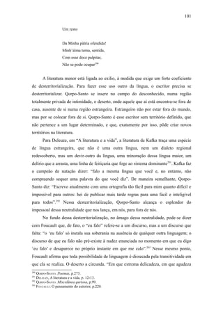 101

                    Um resto


                    Da Minha pátria ofendida!
                    Minh’alma terna, sentida,
                    Com esse doce palpitar,
                    Não se pode ocupar290


       A literatura menor está ligada ao exílio, à medida que exige um forte coeficiente
de desterritorialização. Para fazer esse uso outro da língua, o escritor precisa se
desterritorializar. Qorpo-Santo se insere no campo do desconhecido, numa região
totalmente privada de intimidade, o deserto, onde aquele que aí está encontra-se fora de
casa, ausente de si numa região estrangeira. Estrangeiro não por estar fora do mundo,
mas por se colocar fora de si. Qorpo-Santo é esse escritor sem território definido, que
não pertence a um lugar determinado, e que, exatamente por isso, pôde criar novos
territórios na literatura.
       Para Deleuze, em “A literatura e a vida”, a literatura de Kafka traça uma espécie
de língua estrangeira, que não é uma outra língua, nem um dialeto regional
redescoberto, mas um devir-outro da língua, uma minoração dessa língua maior, um
delírio que a arrasta, uma linha de feitiçaria que foge ao sistema dominante291. Kafka faz
o campeão de natação dizer: “falo a mesma língua que você e, no entanto, não
compreendo sequer uma palavra do que você diz”. De maneira semelhante, Qorpo-
Santo diz: “Escrevo atualmente com uma ortografia tão fácil para mim quanto difícil e
impossível para outros: hei de publicar mais tarde regras para uma fácil e inteligível
para todos”.292 Nessa desterritorialização, Qorpo-Santo alcança o esplendor do
impessoal dessa neutralidade que nos lança, em nós, para fora de nós.
       No fundo dessa desterritorialização, no âmago dessa neutralidade, pode-se dizer
com Foucault que, de fato, o “eu falo” refere-se a um discurso, mas a um discurso que
falta: “o ‘eu falo’ só instala sua soberania na ausência de qualquer outra linguagem; o
discurso de que eu falo não pré-existe à nudez enunciada no momento em que eu digo
‘eu falo’ e desaparece no próprio instante em que me calo”.293 Nesse mesmo ponto,
Foucault afirma que toda possibilidade de linguagem é dissecada pela transitividade em
que ela se realiza. O deserto a circunda. “Em que extrema delicadeza, em que agudeza
290
    QORPO-SANTO. Poemas, p.273.
291
    DELEUZE, A literatura e a vida, p. 12-13.
292
    QORPO-SANTO. Miscelânea quriosa, p.99.
293
    FOUCAULT. O pensamento do exterior, p.220.
 