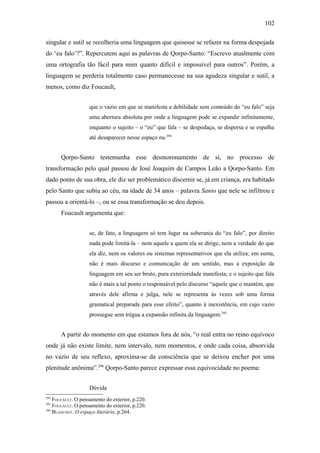 102

singular e sutil se recolheria uma linguagem que quisesse se refazer na forma despojada
do ‘eu falo’?”. Repercutem aqui as palavras de Qorpo-Santo: “Escrevo atualmente com
uma ortografia tão fácil para mim quanto difícil e impossível para outros”. Porém, a
linguagem se perderia totalmente caso permanecesse na sua agudeza singular e sutil, a
menos, como diz Foucault,


                    que o vazio em que se manifesta a debilidade sem conteúdo do “eu falo” seja
                    uma abertura absoluta por onde a linguagem pode se expandir infinitamente,
                    enquanto o sujeito – o “eu” que fala – se despedaça, se dispersa e se espalha
                    até desaparecer nesse espaço nu.294


       Qorpo-Santo testemunha esse desmoronamento de si, no processo de
transformação pelo qual passou de José Joaquim de Campos Leão a Qorpo-Santo. Em
dado ponto de sua obra, ele diz ser problemático discernir se, já em criança, era habitado
pelo Santo que subiu ao céu, na idade de 34 anos – palavra Santo que nele se infiltrou e
passou a orientá-lo –, ou se essa transformação se deu depois.
       Foucault argumenta que:


                    se, de fato, a linguagem só tem lugar na soberania do “eu falo”, por direito
                    nada pode limitá-la – nem aquele a quem ela se dirige, nem a verdade do que
                    ela diz, nem os valores ou sistemas representativos que ela utiliza; em suma,
                    não é mais discurso e comunicação de um sentido, mas a exposição da
                    linguagem em seu ser bruto, pura exterioridade manifesta; e o sujeito que fala
                    não é mais a tal ponto o responsável pelo discurso “aquele que o mantém, que
                    através dele afirma e julga, nele se representa às vezes sob uma forma
                    gramatical preparada para esse efeito”, quanto à inexistência, em cujo vazio
                    prossegue sem trégua a expansão infinita da linguagem.295


       A partir do momento em que estamos fora de nós, “o real entra no reino equívoco
onde já não existe limite, nem intervalo, nem momentos, e onde cada coisa, absorvida
no vazio de seu reflexo, aproxima-se da consciência que se deixou encher por uma
plenitude anônima”.296 Qorpo-Santo parece expressar essa equivocidade no poema:


                    Dúvida
294
    FOUCAULT. O pensamento do exterior, p.220.
295
    FOUCAULT. O pensamento do exterior, p.220.
296
    BLANCHOT. O espaço literário, p.264.
 