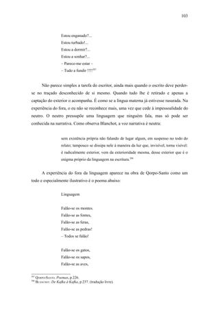 103



                       Estou enganado?...
                       Estou turbado!...
                       Estou a dormir?...
                       Estou a sonhar?...
                       – Parece-me estar –
                       – Tudo a fundir !!!!297


          Não parece simples a tarefa do escritor, ainda mais quando o escrito deve perder-
se no traçado desconhecido de si mesmo. Quando tudo lhe é retirado e apenas a
captação do exterior o acompanha. É como se a língua materna já estivesse rasurada. Na
experiência do fora, o eu não se reconhece mais, uma vez que cede à impessoalidade do
neutro. O neutro pressupõe uma linguagem que ninguém fala, mas só pode ser
conhecida na narrativa. Como observa Blanchot, a voz narrativa é neutra:


                       sem existência própria não falando de lugar algum, em suspenso no todo do
                       relato; tampouco se dissipa nele à maneira da luz que, invisível, torna visível:
                       é radicalmente exterior, vem da exterioridade mesma, desse exterior que é o
                       enigma próprio da linguagem na escritura.298


          A experiência do fora da linguagem aparece na obra de Qorpo-Santo como um
todo e especialmente ilustrativo é o poema abaixo:


                       Linguagem


                       Falão-se os montes.
                       Falão-se as fontes,
                       Falão-se as feras,
                       Falão-se as pedras!
                       – Todos se falão!


                       Falão-se os gatos,
                       Falão-se os sapos,
                       Falão-se as aves,

297
      QORPO-SANTO. Poemas, p.226.
298
      BLANCHOT. De Kafka à Kafka, p.237. (tradução livre).
 
