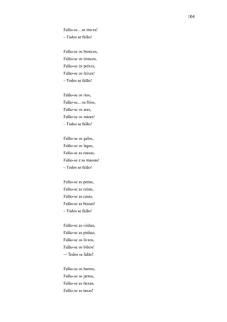 104

Falão-se... as traves!
– Todos se falão!


Falão-se os broncos,
Falão-se os troncos,
Falão-se os peixes,
Falão-se os feixes!
– Todos se falão!


Falão-se os rios,
Falão-se... os frios,
Falão-se os ares,
Falão-se os mares!
– Todos se falão!


Falão-se os galos,
Falão-se os lagos,
Falão-se as cassas,
Falão-se e as massas!
– Todos se falão!


Falão-se as penas,
Falão-se as cenas,
Falão-se as casas,
Falão-se as brasas!
– Todos se falão!


Falão-se as vinhas,
Falão-se as pinhas,
Falão-se os livros,
Falão-se os bilros!
–- Todos se falão!


Falão-se os barros,
Falão-se os jarros,
Falão-se as faixas,
Falão-se as taxas!
 