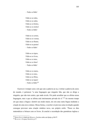 105

                      – Todos se falão!


                      Falão-se as redes,
                      Falão-se as sedes,
                      Falão-se os bichos,
                      Falão-se os nichos!
                      – Todos se falão!


                      Falão-se os cernes,
                      Falão-se os vermes,
                      Falão-se as flautas,
                      Falão-se as pautas!
                      – Todos se falão!


                      Falão-se os tigres,
                      Falão-se os livres,
                      Falão-se os tatos,
                      Falão-se os fatos!
                      – Todos se falão!


                      Falão-se os matos,
                      Falão-se os ratos,
                      Falão-se as fibras,
                      Falão-se as tigras!
                      – Todos se falão!299


          Escrever é romper com o elo que une a palavra ao eu, é retirar a palavra do curso
do mundo, é pertencer “a uma linguagem que ninguém fala, que não se dirige a
ninguém, que não tem centro, que nada revela. Ele pode acreditar que se afirma nessa
linguagem, mas o que se afirma está inteiramente privado de si”.300 Ao mesmo tempo
em que ataca a língua e destrói seu modo maior, ele cria uma outra língua mediante a
criação de uma nova sintaxe. Dessa forma, o escritor só provoca uma revolução quando
consegue provocar uma criação sintática nova, seu próprio estilo. “Passo os dias
matemáticos a brincar com os livros. Já conclui a recordação das gramáticas inglesa e

299
      QORPO-SANTO citado por MARQUES. Escritos sobre um Qorpo, p.96-97.
300
      BLANCHOT. O espaço literário, p.17.
 