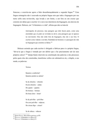 106

francesa; e exercito-me agora a falar desembaraçadamente a segunda língua.301 Uma
língua estrangeira não é escavada na própria língua sem que toda a linguagem por seu
turno sofra uma reviravolta, seja levada a um limite, a um fora ou um avesso que
consiste em idéias que o escritor vê e ouve nos interstícios da linguagem, nos desvios de
linguagem. Deleuze, em “A literatura e a vida”, afirma que não se trata de


                   interrupções do processo, mas paragens que dele fazem parte, como uma
                   eternidade que só pode ser revelada no devir, uma paisagem que só aparece
                   no movimento. Elas não estão fora da linguagem, elas são o seu fora. O
                   escritor como vidente e ouvidor, finalidade da literatura: é a passagem da vida
                   na linguagem que constitui as Idéias.302


      Deleuze assinala que cada escritor é obrigado a fabricar para si a própria língua,
“dir-se-ia que a língua é tomada por um delírio que a faz precisamente sair de seus
próprios sulcos”.303 Qorpo-Santo intervém na constituição das palavras e dos processos
pelos quais elas são construídas, transforma verbos em substantivos etc, e dispõe, a seu
modo, as palavras:


                   Termos


                   Quantos a endireitar!
                   Quantos podem se adotar!


                   Se de chinelos – chinelar
                   Ou de chinelos – andar;
                   De çapato – çapatar;
                   De botinas – botinar;
                   De botas direi – botar!


                   Se de polvilho – polvilhar
                   Ou com polvilho – salpicar;
                   De cinzas digo – cinzar!


                   Se de rabeca – rabecar

301
    QORPO-SANTO. Miscelânea quriosa, p.105.
302
    DELEUZE. A literatura e a vida, p.16.
303
    DELEUZE. A literatura e a vida, p.15.
 