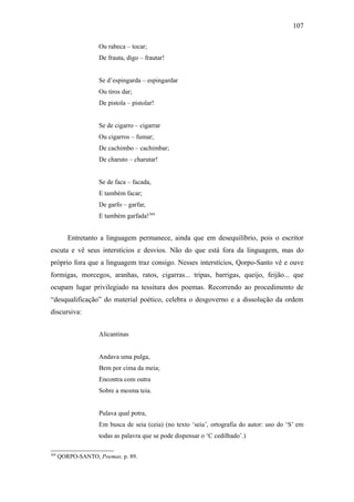107

                    Ou rabeca – tocar;
                    De frauta, digo – frautar!


                    Se d’espingarda – espingardar
                    Ou tiros dar;
                    De pistola – pistolar!


                    Se de cigarro – cigarrar
                    Ou cigarros – fumar;
                    De cachimbo – cachimbar;
                    De charuto – charutar!


                    Se de faca – facada,
                    E também facar;
                    De garfo – garfar,
                    E também garfada!304


         Entretanto a linguagem permanece, ainda que em desequilíbrio, pois o escritor
escuta e vê seus interstícios e desvios. Não do que está fora da linguagem, mas do
próprio fora que a linguagem traz consigo. Nesses interstícios, Qorpo-Santo vê e ouve
formigas, morcegos, aranhas, ratos, cigarras... tripas, barrigas, queijo, feijão... que
ocupam lugar privilegiado na tessitura dos poemas. Recorrendo ao procedimento de
“desqualificação” do material poético, celebra o desgoverno e a dissolução da ordem
discursiva:


                    Alicantinas


                    Andava uma pulga,
                    Bem por cima da meia;
                    Encontra com outra
                    Sobre a mesma teia.


                    Pulava qual potra,
                    Em busca de seia (ceia) (no texto ‘seia’, ortografia do autor: uso do ‘S’ em
                    todas as palavra que se pode dispensar o ‘C cedilhado’.)

304
      QORPO-SANTO, Poemas, p. 89.
 