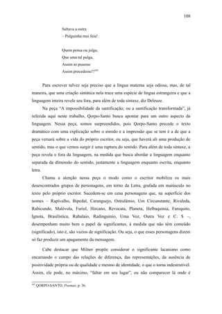 108

                    Saltava a outra
                    – Pulguinha mui feia!


                    Quem pensa ou julga,
                    Que uma tal pulga,
                    Assim se pusesse
                    Assim procedesse!?305


         Para escrever talvez seja preciso que a língua materna seja odiosa, mas, de tal
maneira, que uma criação sintática nela trace uma espécie de língua estrangeira e que a
linguagem inteira revele seu fora, para além de toda sintaxe, diz Deleuze.
         Na peça “A impossibilidade da santificação; ou a santificação transformada”, já
referida aqui neste trabalho, Qorpo-Santo busca apontar para um outro aspecto da
linguagem. Nessa peça, somos surpreendidos, pois Qorpo-Santo precede o texto
dramático com uma explicação sobre o enredo e a impressão que se tem é a de que a
peça versará sobre a vida do próprio escritor, ou seja, que haverá ali uma produção de
sentido, mas o que vemos surgir é uma ruptura do sentido. Para além de toda sintaxe, a
peça revela o fora da linguagem, na medida que busca abordar a linguagem enquanto
separada da dimensão do sentido, justamente a linguagem enquanto escrita, enquanto
letra.
         Chama a atenção nessa peça o modo como o escritor mobiliza os mais
desencontrados grupos de personagens, em torno da Letra, grafada em maiúsculo no
texto pelo próprio escritor. Sucedem-se em cena personagens que, na superfície dos
nomes – Rapivalho, Bipedal, Caranguejo, Ostralâmio, Um Circunstante, Rivaleda,
Rabicundo, Malévola, Furiel, Hircano, Revocata, Planeta, Helbaquínia, Faniquito,
Ignota, Brasilística, Rabalaio, Radinguínio, Uma Voz, Outra Voz e C. S –,
desempenham muito bem o papel de significantes, à medida que não têm conteúdo
(significado), isto é, são vazios de significação. Ou seja, o que esses personagens dizem
só faz produzir um apagamento da mensagem.

         Cabe destacar que Milner propõe considerar o significante lacaniano como
encarnando o campo das relações de diferença, das representações, da ausência de
positividade própria ou de qualidade e mesmo de identidade, o que o torna indestrutível.
Assim, ele pode, no máximo, “faltar em seu lugar”, ou não comparecer lá onde é

305
      QORPO-SANTO, Poemas, p. 36.
 