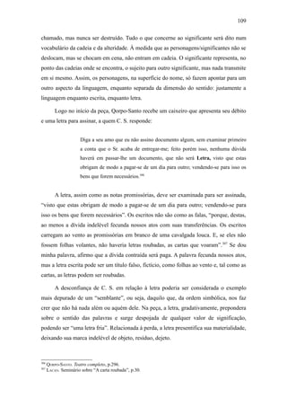 109

chamado, mas nunca ser destruído. Tudo o que concerne ao significante será dito num
vocabulário da cadeia e da alteridade. À medida que as personagens/significantes não se
deslocam, mas se chocam em cena, não entram em cadeia. O significante representa, no
ponto das cadeias onde se encontra, o sujeito para outro significante, mas nada transmite
em si mesmo. Assim, os personagens, na superfície do nome, só fazem apontar para um
outro aspecto da linguagem, enquanto separada da dimensão do sentido: justamente a
linguagem enquanto escrita, enquanto letra.

          Logo no início da peça, Qorpo-Santo recebe um caixeiro que apresenta seu débito
e uma letra para assinar, a quem C. S. responde:


                      Diga a seu amo que eu não assino documento algum, sem examinar primeiro
                      a conta que o Sr. acaba de entregar-me; feito porém isso, nenhuma dúvida
                      haverá em passar-lhe um documento, que não será Letra, visto que estas
                      obrigam de modo a pagar-se de um dia para outro; vendendo-se para isso os
                      bens que forem necessários.306


          A letra, assim como as notas promissórias, deve ser examinada para ser assinada,
“visto que estas obrigam de modo a pagar-se de um dia para outro; vendendo-se para
isso os bens que forem necessários”. Os escritos não são como as falas, “porque, destas,
ao menos a dívida indelével fecunda nossos atos com suas transferências. Os escritos
carregam ao vento as promissórias em branco de uma cavalgada louca. E, se eles não
fossem folhas volantes, não haveria letras roubadas, as cartas que voaram”. 307 Se dou
minha palavra, afirmo que a dívida contraída será paga. A palavra fecunda nossos atos,
mas a letra escrita pode ser um título falso, fictício, como folhas ao vento e, tal como as
cartas, as letras podem ser roubadas.

          A desconfiança de C. S. em relação à letra poderia ser considerada o exemplo
mais depurado de um “semblante”, ou seja, daquilo que, da ordem simbólica, nos faz
crer que não há nada além ou aquém dele. Na peça, a letra, gradativamente, prepondera
sobre o sentido das palavras e surge despojada de qualquer valor de significação,
podendo ser “uma letra fria”. Relacionada à perda, a letra presentifica sua materialidade,
deixando sua marca indelével de objeto, resíduo, dejeto.



306
      QORPO-SANTO. Teatro completo, p.296.
307
      LACAN. Seminário sobre “A carta roubada”, p.30.
 