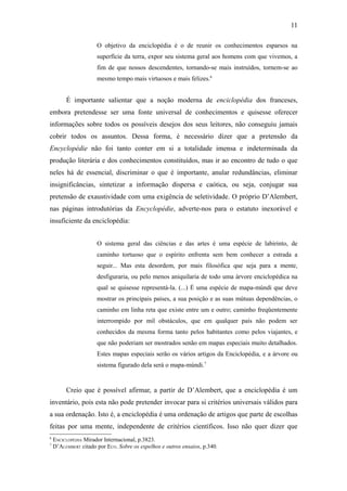 11

                      O objetivo da enciclopédia é o de reunir os conhecimentos esparsos na
                      superfície da terra, expor seu sistema geral aos homens com que vivemos, a
                      fim de que nossos descendentes, tornando-se mais instruídos, tornem-se ao
                      mesmo tempo mais virtuosos e mais felizes.6


         É importante salientar que a noção moderna de enciclopédia dos franceses,
embora pretendesse ser uma fonte universal de conhecimentos e quisesse oferecer
informações sobre todos os possíveis desejos dos seus leitores, não conseguiu jamais
cobrir todos os assuntos. Dessa forma, é necessário dizer que a pretensão da
Encyclopédie não foi tanto conter em si a totalidade imensa e indeterminada da
produção literária e dos conhecimentos constituídos, mas ir ao encontro de tudo o que
neles há de essencial, discriminar o que é importante, anular redundâncias, eliminar
insignificâncias, sintetizar a informação dispersa e caótica, ou seja, conjugar sua
pretensão de exaustividade com uma exigência de seletividade. O próprio D’Alembert,
nas páginas introdutórias da Encyclopédie, adverte-nos para o estatuto inexorável e
insuficiente da enciclopédia:


                      O sistema geral das ciências e das artes é uma espécie de labirinto, de
                      caminho tortuoso que o espírito enfrenta sem bem conhecer a estrada a
                      seguir... Mas esta desordem, por mais filosófica que seja para a mente,
                      desfiguraria, ou pelo menos aniquilaria de todo uma árvore enciclopédica na
                      qual se quisesse representá-la. (...) É uma espécie de mapa-múndi que deve
                      mostrar os principais países, a sua posição e as suas mútuas dependências, o
                      caminho em linha reta que existe entre um e outro; caminho freqüentemente
                      interrompido por mil obstáculos, que em qualquer país não podem ser
                      conhecidos da mesma forma tanto pelos habitantes como pelos viajantes, e
                      que não poderiam ser mostrados senão em mapas especiais muito detalhados.
                      Estes mapas especiais serão os vários artigos da Enciclopédia, e a árvore ou
                      sistema figurado dela será o mapa-múndi.7


         Creio que é possível afirmar, a partir de D’Alembert, que a enciclopédia é um
inventário, pois esta não pode pretender invocar para si critérios universais válidos para
a sua ordenação. Isto é, a enciclopédia é uma ordenação de artigos que parte de escolhas
feitas por uma mente, independente de critérios científicos. Isso não quer dizer que
6
    ENCICLOPÉDIA Mirador Internacional, p.3823.
7
    D’ALEMBERT citado por ECO. Sobre os espelhos e outros ensaios, p.340.
 