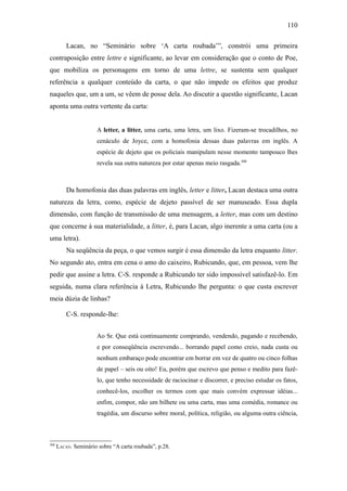 110

          Lacan, no “Seminário sobre ‘A carta roubada’”, constrói uma primeira
contraposição entre lettre e significante, ao levar em consideração que o conto de Poe,
que mobiliza os personagens em torno de uma lettre, se sustenta sem qualquer
referência a qualquer conteúdo da carta, o que não impede os efeitos que produz
naqueles que, um a um, se vêem de posse dela. Ao discutir a questão significante, Lacan
aponta uma outra vertente da carta:


                      A letter, a litter, uma carta, uma letra, um lixo. Fizeram-se trocadilhos, no
                      cenáculo de Joyce, com a homofonia dessas duas palavras em inglês. A
                      espécie de dejeto que os policiais manipulam nesse momento tampouco lhes
                      revela sua outra natureza por estar apenas meio rasgada.308



          Da homofonia das duas palavras em inglês, letter e litter, Lacan destaca uma outra
natureza da letra, como, espécie de dejeto passível de ser manuseado. Essa dupla
dimensão, com função de transmissão de uma mensagem, a letter, mas com um destino
que concerne à sua materialidade, a litter, é, para Lacan, algo inerente a uma carta (ou a
uma letra).
          Na seqüência da peça, o que vemos surgir é essa dimensão da letra enquanto litter.
No segundo ato, entra em cena o amo do caixeiro, Rubicundo, que, em pessoa, vem lhe
pedir que assine a letra. C-S. responde a Rubicundo ter sido impossível satisfazê-lo. Em
seguida, numa clara referência à Letra, Rubicundo lhe pergunta: o que custa escrever
meia dúzia de linhas?

          C-S. responde-lhe:


                      Ao Sr. Que está continuamente comprando, vendendo, pagando e recebendo,
                      e por conseqüência escrevendo... borrando papel como creio, nada custa ou
                      nenhum embaraço pode encontrar em borrar em vez de quatro ou cinco folhas
                      de papel – seis ou oito! Eu, porém que escrevo que penso e medito para fazê-
                      lo, que tenho necessidade de raciocinar e discorrer, e preciso estudar os fatos,
                      conhecê-los, escolher os termos com que mais convém expressar idéias...
                      enfim, compor, não um bilhete ou uma carta, mas uma comédia, romance ou
                      tragédia, um discurso sobre moral, política, religião, ou alguma outra ciência,



308
      LACAN. Seminário sobre “A carta roubada”, p.28.
 