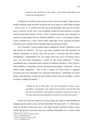 111

                   não posso nos momentos em que estudo – estar sendo interrompido; nem
                   mesmo nos em que penso!309


      É impossível satisfazê-lo, pois escrever não é como borrar papel: “nada custa ou
nenhum embaraço pode encontrar em borrar em vez de quatro ou cinco folhas de papel
– seis ou oito!” C. S. aponta nessa fala uma descontinuidade entre escrever na letra/
letter e escrever na letra/ litter. Essa concepção residual do gozo justifica a evocação
inicial da expressão joyciana “a letter, a litter”. É preciso perceber, nessa expressão, os
contornos da articulação entre um elemento simbólico, a letter, e um elemento residual,
o gozo, enquanto lixo, a litter. Vemos, então, surgir aqui a letter, que passa da função
mensageira para a função de letra, fazendo surgir sua natureza de objeto.
      Em “Lituraterra”, Lacan se detém sobre a metáfora do “litoral”, definindo-o como
algo distinto da “fronteira”. “Se esta é uma marca simbólica entre dois territórios de
natureza homogênea, no litoral o que está em jogo é o encontro entre dois mundos
heterogêneos”, constituindo-se em “um campo inteiro que serve de fronteira para o
outro, por eles serem estrangeiros, a ponto de não serem recíprocos”.310 Assim,
considerando que o significante deriva apenas da instância simbólica, a letra vincula o
Real, Simbólico e Imaginário, que são mutuamente heterogêneos. Separando – mas ao
mesmo tempo conjugando – mar e terra, a imagem do litoral fornece a figuração
necessária para uma articulação entre elementos heterogêneos, “permitindo ao mesmo
tempo tornar presente a ausência de uma medida comum entre, por exemplo, o terreno
do sólido e a fluidez do líquido”.311


                   A borda do furo no saber, não é isso que ela desenha? E como é que a
                   psicanálise, se justamente o que a letra diz por sua boca “ao pé da letra” não
                   lhe conveio desconhecer, como poderia a psicanálise negar que ele existe, se
                   esse furo, posto que, para preenchê-lo, ela recorre ao invocar nele o gozo?312


      O texto de Lacan faz referência a um furo, figura que indica a impossibilidade de
passagem de um campo a outro sem descontinuidade. Na resposta de C. S. a Rabicundo,
surge, de um lado, a letra como litter, como papel borrado, descartável, dejeto e nesse
sentido não haveria, como ele mesmo diz, nenhuma dificuldade em se escrever sobre
309
    QORPO-SANTO. Teatro completo, p.301.
310
    LACAN. Lituraterra, p.18.
311
    MANDIL. Os efeitos da letra, p.48.
312
    LACAN. Lituraterra, p.18.
 