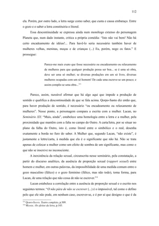 112

ela. Porém, por outro lado, a letra surge como saber, que custa e causa embaraço. Entre
o gozo e o saber a letra constituiria o litoral.
          Essa descontinuidade se expressa ainda num monólogo extenso do personagem
Planeta que, num dado instante, critica a própria comédia: “Isto não vai bem! Não há
certo encadeamento de idéias!... Para havê-lo seria necessário também haver de
mulheres velhas, meninas, moças e de crianças (...) Eu, porém, nego os fatos.” E
prossegue:


                      Parece-me mais exato que fosse necessário ou encadeamento ou relaxamento
                      de mulheres para que qualquer produção possa ser boa... se é uma só obra,
                      deve ser uma só mulher; se diversas produções em um só livro, diversas
                      mulheres ocupadas com um só homem! De cada uma escreve-se um pouco; e
                      assim compõe-se uma obra...313


          Parece, assim, razoável afirmar que há algo aqui que impede a produção de
sentido e qualifica a descontinuidade de que se fala acima. Qorpo-Santo diz então que,
para haver produção de sentido, é necessário “ou encadeamento ou relaxamento de
mulheres”. Nesse ponto, a personagem compara a escrita com a mulher. Lacan, no
Seminário XX: “Mais, ainda”, estabelece uma homologia entre a letra e a mulher, pela
proximidade que mantêm com a falta no campo do Outro. A carta/letra, por se situar no
plano da falha do Outro, isto é, como litoral entre o simbólico e o real, desenha
exatamente a borda no furo do saber. A Mulher que, segundo Lacan, “não existe”, é
justamente a lettre/carta, à medida que ela é o significante que não há. Não se trata
apenas de colocar a mulher como um efeito de sombra de um significante, mas como o
que não se inscreve no inconsciente.
         A inexistência da relação sexual, circunscrita nesse seminário, pela constatação, a
partir do discurso analítico, da ausência de proporção sexual (rapport sexuel) entre
homem e mulher, em outras palavras, da impossibilidade de uma medida comum entre o
gozo masculino (fálico) e o gozo feminino (fálico, mas não todo), toma forma, para
Lacan, de uma relação que não cessa de não se escrever.314
          Lacan estabelece a correlação entre a ausência de proporção sexual e o escrito nos
seguintes termos: “O não pára de não se escrever (...) é o impossível, tal como o defino
pelo que ele não pode, em nenhum caso, escrever-se, e é por aí que designo o que é da

313
      QORPO-SANTO. Teatro completo, p.309.
314
      MANDIL. Os efeitos da letra, p.143.
 