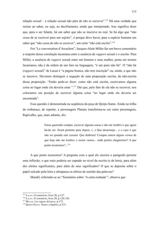 113

relação sexual – a relação sexual não pára de não se escrever”.315 Há uma verdade que
resiste ao saber, ou seja, ao deciframento, ainda que interpretado. Isso significa dizer
que, para o ser falante, há um saber que não se inscreve no real. Se há algo que “não
cessa de se escrever para um sujeito”, é porque deve haver, para a espécie humana um
saber que “não cessa de não se escrever”, um certo “não está escrito”.316
       Em “La conversation d’Arcachon”, Jacques-Alain Miller faz um breve comentário
a respeito dessa correlação lacaniana entre a ausência de rapport sexual e o escrito. Para
Miller, a ausência de rapport sexual entre um homem e uma mulher, posta em termos
lacanianos, não é da ordem de um furo na linguagem, “é um puro não há”. O “não há
(rapport sexual)” de Lacan é “a página branca, não tem inscrição” ou, ainda, o que não
se inscreve. Devemos distinguir a negação de uma proposição escrita, da não-escrita
dessa proposição. “Então pode-se dizer: como não está escrita, escrevamos alguma
coisa no lugar onde ela deveria estar ”.317 Daí que, pelo fato de ela não se escrever, nos
colocamos em posição de escrever alguma coisa “no lugar onde ela deveria ser
encontrada”.
       Essa questão é demonstrada na seqüência da peça de Qorpo-Santo. Ainda na trilha
do embaraço, de repente, a personagem Planeta transforma-se em outra personagem,
Rapivalho, que, mais adiante, diz:


                    Estou querendo compor, escrever alguma cousa e não me lembro o que agora
                    há-de ser: ficará portanto para depois. (...) Que desarranjo... e o caso é que
                    não sei quando este cessará. Que diabrura! Compus ontem alguns versos de
                    que hoje não me lembro; e assim vamos... onde porém chegaremos? A que
                    ponto tocaremos?...318


       A que ponto tocaremos? A pergunta com a qual ele encerra o parágrafo permite
uma inflexão: o que mais poderia ser captado no nível da escrita (e da letra), para além
dos efeitos significantes, para além de seus significados? O que se deposita sobre o
papel sulcado pela letra e ultrapassa os efeitos de sentido das palavras?
       Mandil, referindo-se ao “Seminário sobre ‘A carta roubada’”, observa que




315
    LACAN. O seminário, livro 20, p.127.
316
    LACAN. O seminário, livro 20, p.126-128.
317
    MILLER. Los signos del goce, p.173.
318
    QORPO-SANTO. Teatro completo, p.315.
 