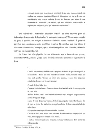 114

                       a relação entre gozo e ruptura do semblante é, de certo modo, evocada na
                       medida que o acesso à carta por Dupin só foi possível por ele ter levado em
                       consideração que a carta roubada deveria ser buscada para além de sua
                       dimensão de “semblante”, ou melhor, que essa dimensão estava sujeita a
                       rupturas em função do gozo que o ministro dela extraía.319



          Em “Lituratera”, poderemos encontrar indícios de uma resposta para as
indagações desesperadas de Rapivalho: “a que ponto tocaremos?” Nesse texto, a noção
de gozo é pensada em relação à dimensão simbólica como “resíduo”. É possível
perceber que a conjugação entre simbólico e real se dá à medida que esse último é
concebido como resíduo ou dejeto, que o primeiro expele de seus domínios, deixando
sobre ele sua marca indelével.
          No Livro l da Enciqlopèdia, há um aditamento sob a forma de um poema,
intitulado SONHO, em que Qorpo-Santo procura demarcar o caminho do significante à
letra:


                       (...)

                       Camiza fina de linho bordado com o pequeno brilhante de que uzo no peito; e
                       no colarinho l botão de ouro bordado levantado; huma pequena estrêla de
                       ouro cada punho. Gravata de setim azul celeste, e nesta três pequenas
                       estrelinhas de ouro em forma triangular.

                       Ceroula de fino linho liza.
                       Calça de cazimira branca fina com huma silva bordada a fio de ouro pregada
                       de cada lado.
                       Botinas de fino verniz com bordado aberto de meia polegada ou pouco mais
                       acima até a ponta do pé.
                       Meias de seda de cor ou brancas. Collete de gorgurão branco bordadas a fio
                       de ouro as beiras das algibeiras; e mais hum botão de Cravo de cada lado do
                       peito, item.
                       4 pequenos amores-perfeitos esmaltados em ouro.
                       Cazaca de fino pano verde com 3 botões de cada lado de sempre-vivas de
                       ouro, 3 mais pequenas item em cada punho.
                       l anel de fino ouro com uma pequena pedra de brilhantes no dedo anelar da
                       mão esquerda.
319
      MANDIL. Os efeitos da letra, p.53-54.
 