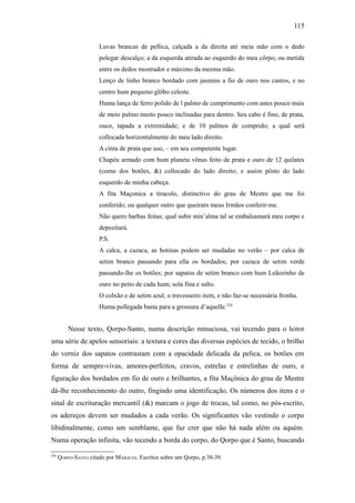 115

                      Luvas brancas de pellica, calçada a da direita até meia mão com o dedo
                      polegar descalço; a da esquerda atirada ao esquerdo do meu côrpo; ou metida
                      entre os dedos mostrador e máximo da mesma mão.
                      Lenço de linho branco bordado com jasmins a fio de ouro nos cantos, e no
                      centro hum pequeno glôbo celeste.
                      Huma lança de ferro polido de l palmo de cumprimento com astes pouco mais
                      de meio palmo muito pouco inclinadas para dentro. Seu cabo é fino, de prata,
                      ouco, tapada a extremidade; e de 10 palmos de comprido; a qual será
                      collocada horizontalmente do meu lado direito.
                      A cinta de prata que uso, – em seu competente lugar.
                      Chapéu armado com hum planeta vênus feito de prata e ouro de 12 quilates
                      (como dos botões, &) collocado do lado direito; e assim pôsto do lado
                      esquerdo de minha cabeça.
                      A fita Maçonica a tiracolo, distinctivo do grau de Mestre que me foi
                      conferido; ou qualquer outro que queiram meus Irmãos conferir-me.
                      Não quero barbas feitas; qual subir min’alma tal se embalsamará meu corpo e
                      depozitará.
                      P.S.
                      A calca, a cazaca, as botinas podem ser mudadas no verão – por calca de
                      setim branco passando para ella os bordados; por cazaca de setim verde
                      passando-lhe os botões; por sapatos de setim branco com hum Leãozinho de
                      ouro no peito de cada hum; sola fina e salto.
                      O colxão e de setim azul; o travesseiro item, e não faz-se necessária fronha.
                      Huma pollegada basta para a grossura d’aquelle.320


          Nesse texto, Qorpo-Santo, numa descrição minuciosa, vai tecendo para o leitor
uma série de apelos sensoriais: a textura e cores das diversas espécies de tecido, o brilho
do verniz dos sapatos contrastam com a opacidade delicada da pelica, os botões em
forma de sempre-vivas, amores-perfeitos, cravos, estrelas e estrelinhas de ouro, e
figuração dos bordados em fio de ouro e brilhantes, a fita Maçônica do grau de Mestre
dá-lhe reconhecimento do outro, fingindo uma identificação. Os números dos itens e o
sinal de escrituração mercantil (&) marcam o jogo de trocas, tal como, no pós-escrito,
os adereços devem ser mudados a cada verão. Os significantes vão vestindo o corpo
libidinalmente, como um semblante, que faz crer que não há nada além ou aquém.
Numa operação infinita, vão tecendo a borda do corpo, do Qorpo que é Santo, buscando

320
      QORPO-SANTO citado por MARQUES. Escritos sobre um Qorpo, p.38-39.
 