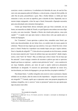 116

exorcizar a morte e eternizar-se. A exuberância do leãozinho de ouro, do anel de fino
ouro com uma pequena pedra de brilhantes, a cinta de prata, a lança de ferro polido, de
cabo fino de prata, presentificam o gozo. Mas a fronha faltante e a barba por fazer
enunciam o vazio, um corte na superfície, para o desenho da letra. Separando, mas ao
mesmo tempo conjugando, a letra faz aqui o litoral, fornecendo a figuração necessária
para uma articulação entre elementos heterogêneos.
      Consta que Qorpo-Santo deixou instruções para que fosse construído, em sua
honra, um mausoléu na cidade de Triunfo, no qual figuraria uma estátua com uma efígie
no peito, com uma inscrição: “Quando o Direito não triunfa pela palavra, vence pela
espada”.321 A espada vem aqui para marcar a dureza desse corte que aponta para os
limites da linguagem.
      Em “Lituraterra”, Lacan aproxima a palavra letra, entendida como litoral, que
inclui uma descontinuidade, da raiz latina litura, no sentido tanto de rasura quanto de
cobertura. “Rasura de traço algum que seja anterior, é isso que o litoral faz terra. Litura
pura é o literal. Produzi-la é reproduzir essa metade ímpar com que o sujeito subsiste.
Esta é a façanha da caligrafia”.322 A letra deveria ser pensada no nível da rasura, contudo
de uma rasura especial, pois “rasura de nenhum traço que seja anterior”, dando origem,
assim, a uma “terra” de “lituras”. Mas, ao indicar que a letra é rasura “de um traço que
lhe antecede”, Lacan conjuga a tentativa de encontrar a palavra que mais se aproxime
daquilo que busca se expressar – a palavra mais próxima da “coisa” – com a ausência de
um traço fundador, primeiro, por meio do qual o sujeito sentir-se-ia plenamente
identificado ou designado. O exercício de aproximação implicado na rasura leva,
inevitavelmente, aos limites da linguagem e, por que não dizer, do próprio simbólico.323

      Para Qorpo-Santo, “a melhor ortografia seria escrever como se pronuncia. Quanta
utilidade em sua adoção, além de outras de alta importância – ninguém escreveria com
má ortografia”.324 Contudo, aquilo que se apresenta como uma proposta pragmática de
mudança ortográfica, isto é, escrever “como se pronuncia” parece-nos que aponta para
algo um pouco mais além:


                 Luz
                 No exemplo de ortografia
321
    QORPO-SANTO citado por AGUIAR. Os homens precários: inovação e convenção na dramaturgia de
Qorpo-Santo, p.39.
322
    LACAN. Lituraterra, p.21.
323
    MANDIL. Os efeitos da letra, p.50.
324
    QORPO-SANTO. Miscelânea quriosa, p.99.
 