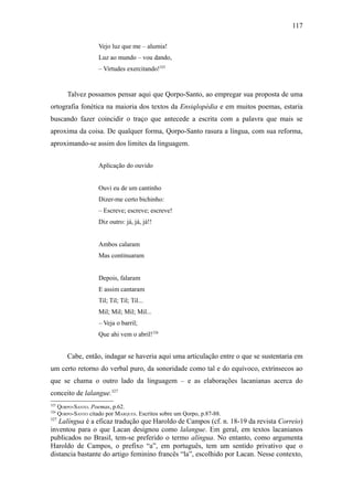 117

                      Vejo luz que me – alumia!
                      Luz ao mundo – vou dando,
                      – Virtudes exercitando!325


          Talvez possamos pensar aqui que Qorpo-Santo, ao empregar sua proposta de uma
ortografia fonética na maioria dos textos da Ensiqlopèdia e em muitos poemas, estaria
buscando fazer coincidir o traço que antecede a escrita com a palavra que mais se
aproxima da coisa. De qualquer forma, Qorpo-Santo rasura a língua, com sua reforma,
aproximando-se assim dos limites da linguagem.


                      Aplicação do ouvido


                      Ouvi eu de um cantinho
                      Dizer-me certo bichinho:
                      – Escreve; escreve; escreve!
                      Diz outro: já, já, já!!


                      Ambos calaram
                      Mas continuaram


                      Depois, falaram
                      E assim cantaram
                      Til; Til; Til; Til...
                      Mil; Mil; Mil; Mil...
                      – Veja o barril;
                      Que ahi vem o abril!326


          Cabe, então, indagar se haveria aqui uma articulação entre o que se sustentaria em
um certo retorno do verbal puro, da sonoridade como tal e do equívoco, extrínsecos ao
que se chama o outro lado da linguagem – e as elaborações lacanianas acerca do
conceito de lalangue.327
325
      QORPO-SANTO. Poemas, p.62.
326
      QORPO-SANTO citado por MARQUES. Escritos sobre um Qorpo, p.87-88.
327
   Lalíngua é a eficaz tradução que Haroldo de Campos (cf. n. 18-19 da revista Correio)
inventou para o que Lacan designou como lalangue. Em geral, em textos lacanianos
publicados no Brasil, tem-se preferido o termo alíngua. No entanto, como argumenta
Haroldo de Campos, o prefixo “a”, em português, tem um sentido privativo que o
distancia bastante do artigo feminino francês “la”, escolhido por Lacan. Nesse contexto,
 