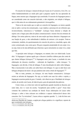 118

          O conceito de lalangue é desenvolvido por Lacan em O seminário, livro 20, e se
refere fundamentalmente ao modo pelo qual o pequeno sujeito faz sua apreensão da
língua, antes mesmo que a linguagem seja constituída. O conceito de linguagem passa a
ser considerado como um conceito derivado, e não originário, em relação à lalíngua,
que é a fala antes do seu ordenamento gramatical e lexicográfico.
          Trata-se de uma noção que se opõe ao conceito de linguagem, ao menos quando
esta se opõe a serviço da comunicação, o que implica a presença de um referente que,
invariavelmente, relaciona-se à “realidade”. Lalangue busca detectar a relação do
sujeito com a língua para além do plano comunicacional e mesmo fora da estrutura do
diálogo. Em outras palavras, trata-se de uma noção que busca detectar a linguagem em
sua função de gozo, e não subordinada à dialética do emissor e do receptor. Trata-se
certamente, também, do questionamento do conceito de palavra, concebida, agora, não
como comunicação, mas como gozo. Há gozo enquanto propriedade de um corpo vivo,
ou seja, trata-se de uma definição que relaciona o gozo unicamente ao corpo vivo, corpo
que fala.
          A oposição entre lalangue e linguagem, no entanto, deve ser relativizada. Lacan
dirá: “A linguagem é apenas aquilo que o discurso científico elabora para dar conta do
que chamo lalíngua (lalangue).328 A linguagem seria, para Lacan, o resultado de uma
elaboração do discurso científico – sobretudo da lingüística – sobre lalangue: “A
linguagem, sem dúvida, é feita de lalíngua. É uma elucubração de saber sobre lalíngua.
Mas o inconsciente é um saber, um saber-fazer com lalíngua. E o que se sabe fazer com
lalíngua ultrapassa de muito o de que podemos dar conta a título de linguagem”.329
          Não se trata, portanto, em lalangue, de uma função comunicativa. Lalangue
resiste ao advento da linguagem. Ou seja, ao incidir com suas leis sobre o sujeito, a
linguagem ocasiona perda de gozo. Contudo, vale observar que a finalidade da lalangue
estaria, de acordo com Lacan, do lado do gozo, gozo da apreensão das palavras.
          Como vimos, se a letra tem valor de significante quando inserida no discurso, por
outro lado, ela é o vazio da escrita, “receptáculo para acolher o gozo”. Essas duas
vertentes lhe conferem sua condição de litoral. Essas elaborações de Lacan sobre
lalangue e sobre a letra colocam em evidência o aspecto indissociável desses dois
conceitos. Em “La troisièmie”, Lacan coloca a seguinte questão: “(...) não há letra sem

alerta-nos Haroldo de Campos, a opção por alíngua poderia vir a significar o oposto do
que se pretende com lalangue.
328
      LACAN. O seminário, livro 20, p.188.
329
      LACAN. O seminário, livro 20, p.190.
 