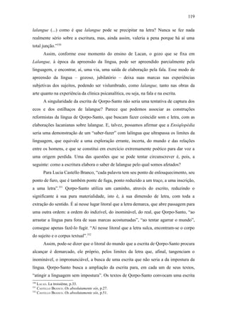 119

lalangue (...) como é que lalangue pode se precipitar na letra? Nunca se fez nada
realmente sério sobre a escritura, mas, ainda assim, valeria a pena porque há aí uma
total junção.”330
      Assim, conforme esse momento do ensino de Lacan, o gozo que se fixa em
Lalangue, à época da apreensão da língua, pode ser apreendido parcialmente pela
linguagem, e encontrar, aí, uma via, uma saída de elaboração pela fala. Esse modo de
apreensão da língua – gozoso, jubilatório – deixa suas marcas nas experiências
subjetivas dos sujeitos, podendo ser vislumbrado, como lalangue, tanto nas obras da
arte quanto na experiência da clínica psicanalítica, ou seja, na fala e na escrita.
      A singularidade da escrita de Qorpo-Santo não seria uma tentativa de captura dos
ecos e dos estilhaços de lalangue? Parece que podemos associar as construções
reformistas da língua de Qorpo-Santo, que buscam fazer coincidir som e letra, com as
elaborações lacanianas sobre lalangue. E, talvez, possamos afirmar que a Ensiqlopèdia
seria uma demonstração de um “saber-fazer” com lalíngua que ultrapassa os limites da
linguagem, que equivale a uma exploração errante, incerta, do mundo e das relações
entre os homens, e que se constitui em exercício extremamente poético para dar voz a
uma origem perdida. Uma das questões que se pode tentar circunscrever é, pois, a
seguinte: como a escritura elabora o saber de lalangue pelo qual somos afetados?
      Para Lucia Castello Branco, “cada palavra tem seu ponto de enlouquecimento, seu
ponto de furo, que é também ponte de fuga, ponto reduzido a um traço, a uma inscrição,
a uma letra”.331 Qorpo-Santo utiliza um caminho, através do escrito, reduzindo o
significante à sua pura materialidade, isto é, à sua dimensão de letra, com toda a
extração do sentido. É aí nesse lugar litoral que a letra demarca, que abre passagem para
uma outra ordem: a ordem do indizível, do inominável, do real, que Qorpo-Santo, “ao
arrastar a língua para fora de suas marcas acostumadas”, “ao tentar agarrar o mundo”,
consegue apenas fazê-lo fugir. “Aí nesse litoral que a letra sulca, encontram-se o corpo
do sujeito e o corpus textual”.332
      Assim, pode-se dizer que o litoral do mundo que a escrita de Qorpo-Santo procura
alcançar é demarcado, ele próprio, pelos limites da letra que, afinal, tangenciam o
inominável, o impronunciável, a busca de uma escrita que não seria a da impostura da
língua. Qorpo-Santo busca a ampliação da escrita para, em cada um de seus textos,
“atingir a linguagem sem impostura”. Os textos de Qorpo-Santo convocam uma escrita
330
    LACAN. La troisième, p.33.
331
    CASTELLO BRANCO. Os absolutamente sós, p.27.
332
    CASTELLO BRANCO. Os absolutamente sós, p.51.
 
