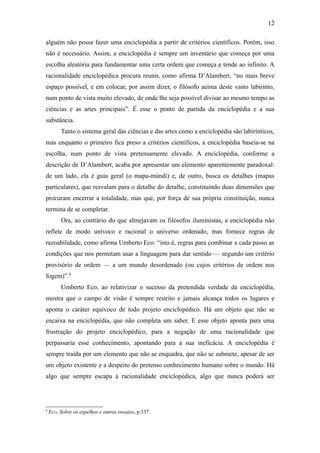 12

alguém não possa fazer uma enciclopédia a partir de critérios científicos. Porém, isso
não é necessário. Assim, a enciclopédia é sempre um inventário que começa por uma
escolha aleatória para fundamentar uma certa ordem que começa e tende ao infinito. A
racionalidade enciclopédica procura reunir, como afirma D’Alambert, “no mais breve
espaço possível, e em colocar, por assim dizer, o filósofo acima deste vasto labirinto,
num ponto de vista muito elevado, de onde lhe seja possível divisar ao mesmo tempo as
ciências e as artes principais”. É esse o ponto de partida da enciclopédia e a sua
substância.
         Tanto o sistema geral das ciências e das artes como a enciclopédia são labirínticos,
mas enquanto o primeiro fica preso a critérios científicos, a enciclopédia baseia-se na
escolha, num ponto de vista pretensamente elevado. A enciclopédia, conforme a
descrição de D’Alambert, acaba por apresentar um elemento aparentemente paradoxal:
de um lado, ela é guia geral (o mapa-múndi) e, de outro, busca os detalhes (mapas
particulares), que resvalam para o detalhe do detalhe, constituindo duas dimensões que
procuram encerrar a totalidade, mas que, por força de sua própria constituição, nunca
termina de se completar.
         Ora, ao contrário do que almejavam os filósofos iluministas, a enciclopédia não
reflete de modo unívoco e racional o universo ordenado, mas fornece regras de
razoabilidade, como afirma Umberto Eco: “isto é, regras para combinar a cada passo as
condições que nos permitam usar a linguagem para dar sentido — segundo um critério
provisório de ordem — a um mundo desordenado (ou cujos critérios de ordem nos
fogem)”.8
         Umberto Eco, ao relativizar o sucesso da pretendida verdade da enciclopédia,
mostra que o campo de visão é sempre restrito e jamais alcança todos os lugares e
aponta o caráter equívoco de todo projeto enciclopédico. Há um objeto que não se
encaixa na enciclopédia, que não completa um saber. E esse objeto aponta para uma
frustração do projeto enciclopédico, para a negação de uma racionalidade que
perpassaria esse conhecimento, apontando para a sua ineficácia. A enciclopédia é
sempre traída por um elemento que não se enquadra, que não se submete, apesar de ser
um objeto existente e a despeito do pretenso conhecimento humano sobre o mundo. Há
algo que sempre escapa à racionalidade enciclopédica, algo que nunca poderá ser




8
    ECO. Sobre os espelhos e outros ensaios, p.337.
 