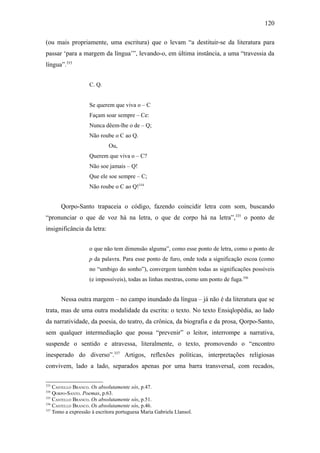 120

(ou mais propriamente, uma escritura) que o levam “a destituir-se da literatura para
passar ‘para a margem da língua’”, levando-o, em última instância, a uma “travessia da
língua”.333


                   C. Q.


                   Se querem que viva o – C
                   Façam soar sempre – Ce:
                   Nunca dêem-lhe o de – Q;
                   Não roube o C ao Q.
                            Ou,
                   Querem que viva o – C?
                   Não soe jamais – Q!
                   Que ele soe sempre – C;
                   Não roube o C ao Q!334


      Qorpo-Santo trapaceia o código, fazendo coincidir letra com som, buscando
“pronunciar o que de voz há na letra, o que de corpo há na letra”,335 o ponto de
insignificância da letra:


                   o que não tem dimensão alguma”, como esse ponto de letra, como o ponto de
                   p da palavra. Para esse ponto de furo, onde toda a significação escoa (como
                   no “umbigo do sonho”), convergem também todas as significações possíveis
                   (e impossíveis), todas as linhas mestras, como um ponto de fuga.336


      Nessa outra margem – no campo inundado da língua – já não é da literatura que se
trata, mas de uma outra modalidade da escrita: o texto. No texto Ensiqlopèdia, ao lado
da narratividade, da poesia, do teatro, da crônica, da biografia e da prosa, Qorpo-Santo,
sem qualquer intermediação que possa “prevenir” o leitor, interrompe a narrativa,
suspende o sentido e atravessa, literalmente, o texto, promovendo o “encontro
inesperado do diverso”.337 Artigos, reflexões políticas, interpretações religiosas
convivem, lado a lado, separados apenas por uma barra transversal, com recados,

333
    CASTELLO BRANCO. Os absolutamente sós, p.47.
334
    QORPO-SANTO. Poemas, p.63.
335
    CASTELLO BRANCO. Os absolutamente sós, p.51.
336
    CASTELLO BRANCO. Os absolutamente sós, p.46.
337
    Tomo a expressão à escritora portuguesa Maria Gabriela Llansol.
 