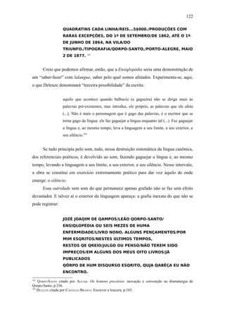 122

                  QUADRATINS CADA LINHA/REIS...5$000./PRODUÇÕES COM
                  RARAS EXCEPÇÕES, DO 1º DE SETEMBRO/DE 1862, ATÉ O 1º
                  DE JUNHO DE 1864, NA VILA/DO
                  TRIUNFO./TIPOGRAFIA/QORPO-SANTO./PORTO-ALEGRE, MAIO
                  2 DE 1877.         342




      Creio que podemos afirmar, então, que a Ensiqlopèdia seria uma demonstração de
um “saber-fazer” com lalangue, saber pelo qual somos afetados. Experimenta-se, aqui,
o que Deleuze denominará “terceira possibilidade” da escrita:


                  aquilo que acontece quando balbucio (a gagueira) não se dirige mais às
                  palavras pré-existentes, mas introduz, ele próprio, as palavras que ele afeta
                  (...). Não é mais o personagem que é gago das palavras, é o escritor que se
                  torna gago da língua: ele faz gaguejar a língua enquanto tal (...). Faz gaguejar
                  a língua e, ao mesmo tempo, leva a linguagem a seu limite, a seu exterior, a
                  seu silêncio.343


      Se tudo principia pelo som, tudo, nessa destruição sistemática da língua canônica,
dos referenciais poéticos, é devolvido ao som, fazendo gaguejar a língua e, ao mesmo
tempo, levando a linguagem a seu limite, a seu exterior, a seu silêncio. Nesse intervalo,
a obra se constitui em exercício extremamente poético para dar voz àquilo de onde
emerge: o silêncio.
      Essa outridade sem som do que permanece apenas grafado não se faz sem efeito
devastador. E talvez aí o exterior da linguagem apareça: a grafia inexata do que não se
pode registrar:


                  JOZÈ JOAQIM DE QAMPOS/LEÃO QORPO-SANTO/
                  ENSIQLOPÈDIA OU SEIS MEZES DE HUMA
                  ENFERMIDADE/LIVRO NONO. ALGUNS PENÇAMENTOS/POR
                  MIM ESQRITOS/NESTES ÚLTIMOS TEMPOS,
                  RESTOS QE QREIO/JULGO OU PENSO/NÃO TEREM SIDO
                  IMPREÇOS/EM ALGUNS DOS MEUS OITO LIVROS/JÁ
                  PUBLICADOS
                  QÔRPO DE HUM DISQURSO ESQRITO, QUJA QABÊÇA EU NÃO
                  ENCONTRO.

342
    QORPO-SANTO citado por AGUIAR. Os homens precários: inovação e convenção na dramaturgia de
Qorpo-Santo, p.236.
343
    DELEUZE citada por CASTELLO BRANCO. Escrever a loucura, p.165.
 