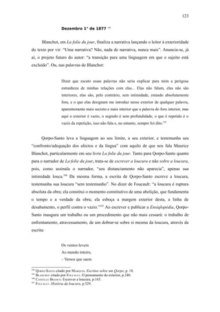 123

                   Dezembro 1° de 1877           344




      Blanchot, em La folie du jour, finaliza a narrativa lançando o leitor à exterioridade
do texto por vir: “Uma narrativa? Não, nada de narrativa, nunca mais”. Anuncia-se, já
aí, o projeto futuro do autor: “a transição para uma linguagem em que o sujeito está
excluído”. Ou, nas palavras de Blanchot:


                   Dizer que escuto essas palavras não seria explicar para mim a perigosa
                   estranheza de minhas relações com elas... Elas não falam, elas não são
                   interiores, elas são, pelo contrário, sem intimidade, estando absolutamente
                   fora, e o que elas designam me introduz nesse exterior de qualquer palavra,
                   aparentemente mais secreto e mais interior que a palavra do foro interior, mas
                   aqui o exterior é vazio, o segredo é sem profundidade, o que é repetido é o
                   vazio da repetição, isso não fala e, no entanto, sempre foi dito.345


      Qorpo-Santo leva a linguagem ao seu limite, a seu exterior, e testemunha seu
“confronto/adequação dos afectos e da língua” com aquilo de que nos fala Maurice
Blanchot, particularmente em seu livro La folie du jour. Tanto para Qorpo-Santo quanto
para o narrador de La folie du jour, trata-se de escrever a loucura e não sobre a loucura,
pois, como assinala o narrador, “seu distanciamento não aparecia”, apenas sua
intimidade louca.346 Da mesma forma, a escrita de Qorpo-Santo escreve a loucura,
testemunha sua loucura “sem testemunho”. No dizer de Foucault: “a loucura é ruptura
absoluta da obra; ela constitui o momento constitutivo de uma abolição, que fundamenta
o tempo e a verdade da obra; ela esboça a margem exterior desta, a linha de
desabamento, o perfil contra o vazio.”347 Ao escrever e publicar a Ensiqlopèdia, Qorpo-
Santo inaugura um trabalho ou um procedimento que não mais cessará: o trabalho de
enfrentamento, atravessamento, de um dobrar-se sobre si mesma da loucura, através da
escrita:


                   Os ventos levem
                   Ao mundo inteiro,
                   – Versos que saem

344
    QORPO-SANTO citado por MARQUES. Escritos sobre um Qorpo, p. 18.
345
    BLANCHOT citado por FOUCAULT. O pensamento do exterior, p.240.
346
    CASTELLO BRANCO. Escrever a loucura, p.165.
347
    FOUCAULT. História da loucura, p.529.
 
