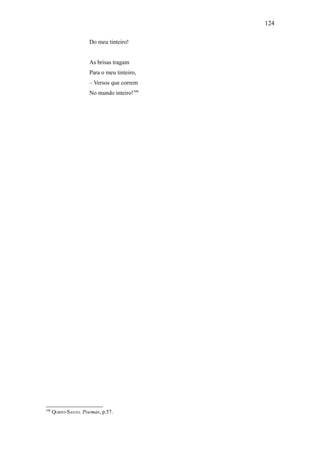 124

                     Do meu tinteiro!


                     As brisas tragam
                     Para o meu tinteiro,
                     – Versos que correm
                     No mundo inteiro!348




348
      QORPO-SANTO. Poemas, p.57.
 