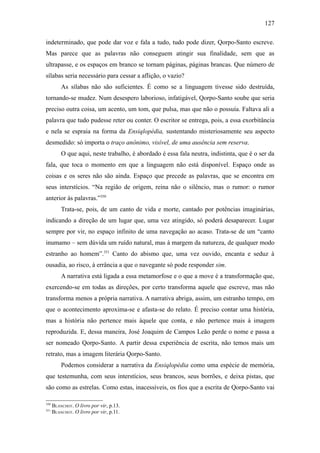 127

indeterminado, que pode dar voz e fala a tudo, tudo pode dizer, Qorpo-Santo escreve.
Mas parece que as palavras não conseguem atingir sua finalidade, sem que as
ultrapasse, e os espaços em branco se tornam páginas, páginas brancas. Que número de
sílabas seria necessário para cessar a aflição, o vazio?
          As sílabas não são suficientes. É como se a linguagem tivesse sido destruída,
tornando-se mudez. Num desespero laborioso, infatigável, Qorpo-Santo soube que seria
preciso outra coisa, um acento, um tom, que pulsa, mas que não o possuía. Faltava ali a
palavra que tudo pudesse reter ou conter. O escritor se entrega, pois, a essa exorbitância
e nela se espraia na forma da Ensiqlopèdia, sustentando misteriosamente seu aspecto
desmedido: só importa o traço anônimo, visível, de uma ausência sem reserva.
          O que aqui, neste trabalho, é abordado é essa fala neutra, indistinta, que é o ser da
fala, que toca o momento em que a linguagem não está disponível. Espaço onde as
coisas e os seres não são ainda. Espaço que precede as palavras, que se encontra em
seus interstícios. “Na região de origem, reina não o silêncio, mas o rumor: o rumor
anterior às palavras.”350
          Trata-se, pois, de um canto de vida e morte, cantado por potências imaginárias,
indicando a direção de um lugar que, uma vez atingido, só poderá desaparecer. Lugar
sempre por vir, no espaço infinito de uma navegação ao acaso. Trata-se de um “canto
inumamo – sem dúvida um ruído natural, mas à margem da natureza, de qualquer modo
estranho ao homem”.351 Canto do abismo que, uma vez ouvido, encanta e seduz à
ousadia, ao risco, à errância a que o navegante só pode responder sim.
          A narrativa está ligada a essa metamorfose e o que a move é a transformação que,
exercendo-se em todas as direções, por certo transforma aquele que escreve, mas não
transforma menos a própria narrativa. A narrativa abriga, assim, um estranho tempo, em
que o acontecimento aproxima-se e afasta-se do relato. É preciso contar uma história,
mas a história não pertence mais àquele que conta, e não pertence mais à imagem
reproduzida. E, dessa maneira, José Joaquim de Campos Leão perde o nome e passa a
ser nomeado Qorpo-Santo. A partir dessa experiência de escrita, não temos mais um
retrato, mas a imagem literária Qorpo-Santo.
          Podemos considerar a narrativa da Ensiqlopèdia como uma espécie de memória,
que testemunha, com seus interstícios, seus brancos, seus borrões, e deixa pistas, que
são como as estrelas. Como estas, inacessíveis, os fios que a escrita de Qorpo-Santo vai

350
      BLANCHOT. O livro por vir, p.13.
351
      BLANCHOT. O livro por vir, p.11.
 