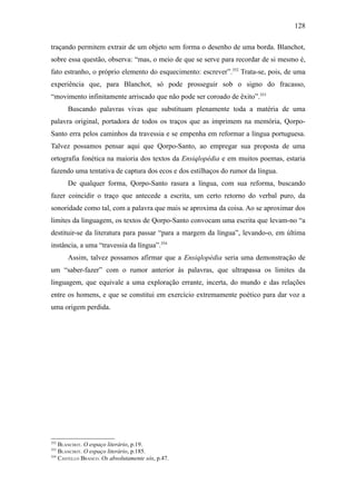 128

traçando permitem extrair de um objeto sem forma o desenho de uma borda. Blanchot,
sobre essa questão, observa: “mas, o meio de que se serve para recordar de si mesmo é,
fato estranho, o próprio elemento do esquecimento: escrever”.352 Trata-se, pois, de uma
experiência que, para Blanchot, só pode prosseguir sob o signo do fracasso,
“movimento infinitamente arriscado que não pode ser coroado de êxito”.353
      Buscando palavras vivas que substituam plenamente toda a matéria de uma
palavra original, portadora de todos os traços que as imprimem na memória, Qorpo-
Santo erra pelos caminhos da travessia e se empenha em reformar a língua portuguesa.
Talvez possamos pensar aqui que Qorpo-Santo, ao empregar sua proposta de uma
ortografia fonética na maioria dos textos da Ensiqlopèdia e em muitos poemas, estaria
fazendo uma tentativa de captura dos ecos e dos estilhaços do rumor da língua.
      De qualquer forma, Qorpo-Santo rasura a língua, com sua reforma, buscando
fazer coincidir o traço que antecede a escrita, um certo retorno do verbal puro, da
sonoridade como tal, com a palavra que mais se aproxima da coisa. Ao se aproximar dos
limites da linguagem, os textos de Qorpo-Santo convocam uma escrita que levam-no “a
destituir-se da literatura para passar “para a margem da língua”, levando-o, em última
instância, a uma “travessia da língua”.354
      Assim, talvez possamos afirmar que a Ensiqlopèdia seria uma demonstração de
um “saber-fazer” com o rumor anterior às palavras, que ultrapassa os limites da
linguagem, que equivale a uma exploração errante, incerta, do mundo e das relações
entre os homens, e que se constitui em exercício extremamente poético para dar voz a
uma origem perdida.




352
    BLANCHOT. O espaço literário, p.19.
353
    BLANCHOT. O espaço literário, p.185.
354
    CASTELLO BRANCO. Os absolutamente sós, p.47.
 