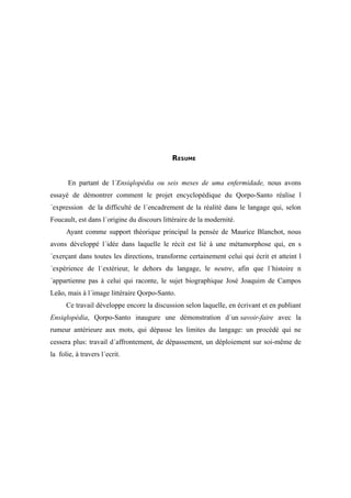 129




                                            RESUME


       En partant de l´Ensiqlopèdia ou seis meses de uma enfermidade, nous avons
essayé de démontrer comment le projet encyclopédique du Qorpo-Santo réalise l
´expression de la difficulté de l´encadrement de la réalité dans le langage qui, selon
Foucault, est dans l´origine du discours littéraire de la modernité.
      Ayant comme support théorique principal la pensée de Maurice Blanchot, nous
avons développé l´idée dans laquelle le récit est lié à une métamorphose qui, en s
´exerçant dans toutes les directions, transforme certainement celui qui écrit et atteint l
´expérience de l´extérieur, le dehors du langage, le neutre, afin que l´histoire n
´appartienne pas à celui qui raconte, le sujet biographique José Joaquim de Campos
Leão, mais à l´image littéraire Qorpo-Santo.
      Ce travail développe encore la discussion selon laquelle, en écrivant et en publiant
Ensiqlopèdia, Qorpo-Santo inaugure une démonstration d´un savoir-faire avec la
rumeur antérieure aux mots, qui dépasse les limites du langage: un procédé qui ne
cessera plus: travail d´affrontement, de dépassement, un déploiement sur soi-même de
la folie, à travers l´ecrit.
 