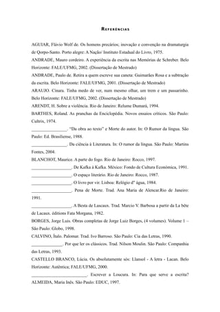 130

                                      REFERÊNCIAS


AGUIAR, Flávio Wolf de. Os homens precários; inovação e convenção na dramaturgia
de Qorpo-Santo. Porto alegre: A Nação/ Instituto Estadual do Livro, 1975.
ANDRADE, Mauro cordeiro. A experiência da escrita nas Memórias de Schreber. Belo
Horizonte: FALE/UFMG, 2002. (Dissertação de Mestrado)
ANDRADE, Paulo de. Retira a quem escreve sua caneta: Guimarães Rosa e a subtração
da escrita. Belo Horizonte: FALE/UFMG, 2001. (Dissertação de Mestrado)
ARAUJO. Cínara. Tinha medo de ver, num mesmo olhar, um trem e um passarinho.
Belo Horizonte: FALE/UFMG, 2002. (Dissertação de Mestrado)
ARENDT, H. Sobre a violência. Rio de Janeiro: Relume Dumará, 1994.
BARTHES, Roland. As pranchas da Enciclopédia. Novos ensaios críticos. São Paulo:
Cultrix, 1974.
________________. “Da obra ao texto” e Morte do autor. In: O Rumor da língua. São
Paulo: Ed. Brasiliense, 1988.
________________. Da ciência à Literatura. In: O rumor da língua. São Paulo: Martins
Fontes, 2004.
BLANCHOT, Maurice. A parte do fogo. Rio de Janeiro: Rocco, 1997.
__________________. De Kafka à Kafka. México: Fondo de Cultura Económica, 1991.
__________________. O espaço literário. Rio de Janeiro: Rocco, 1987.
__________________. O livro por vir. Lisboa: Relógio d" água, 1984.
__________________. Pena de Morte. Trad. Ana Maria de Alencar.Rio de Janeiro:
1991.
__________________. A Besta de Lascaux. Trad. Marcio V. Barbosa a partir da La bête
de Lacaux. éditions Fata Morgana, 1982.
BORGES, Jorge Luis. Obras completas de Jorge Luiz Borges, (4 volumes). Volume 1 –
São Paulo: Globo, 1998.
CALVINO, Ítalo. Palomar. Trad. Ivo Barroso. São Paulo: Cia das Letras, 1990.
______________. Por que ler os clássicos. Trad. Nilson Moulin. São Paulo: Companhia
das Letras, 1993.
CASTELLO BRANCO, Lúcia. Os absolutamente sós: Llansol - A letra - Lacan. Belo
Horizonte: Autêntica; FALE/UFMG, 2000.
_________________________. Escrever a Loucura. In: Para que serve a escrita?
ALMEIDA, Maria Inês. São Paulo: EDUC, 1997.
 