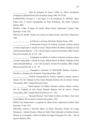 132

_______________. Além do princípio do prazer (1920). In: Obras Psicológicas
Completas de Sigmund Freud. Rio de Janeiro: Imago 1980, Vol. XVIII.
FLORENTINO, Cristiano. C é de Corpo, G é de Greenaway. In. MACIEL, Maria
Esther, Org. O cinema enciclopédico de Peter Greenaway. São Paulo: Unimarco
Editora, 2004.
HESSEL, Lothar. O duque do triunfo. Minas Gerais; Suplemento Literário, Belo
Horizonte: 14 Jul. 1973.
FOUCAULT, Michel. História da Loucura na Idade Clássica. São Paulo: Perspectiva,
1989.
_________________. As Palavras e as Coisas, São Paulo: Martins Fontes, 1992.
_________________. O Pensamento Exterior. In: Estética: Literatura e pintura, música
e cinema organização e seleção de textos, Manuel Barros da Motta; Tradução de Inês
Autran Dourado Barbosa. – 2 ed. - Rio de Janeiro: Forense Universitária, 2006, Coleção
Ditos & EscritosVol. III . p. 219 – 242.
_________________. A linguagem ao infinito. In: Estética: Literatura e pintura, música
e cinema organização e seleção de textos, Manuel Barros da Motta; Tradução de Inês
Autran Dourado Barbosa. – 2 ed. - Rio de Janeiro: Forense Universitária, 2006, Coleção
Ditos & EscritosVol. III . p. 47 – 59.
_________________. Linguagem e Literatura. In: MACHADO, Roberto, Foucault, a
Filosofia e a literatura. Rio de Janeiro: Jorge Zahar Editor, 2000.
________________. Prefácio à transgressão In: Estética: literatura e pintura, música e
cinema. Vol. III. Tradução de Inês Autran Dourado Barbosa. Rio de Janeiro: Forense
Universitária, 2001. Coleção Ditos & Escritos.
_______________. Outros Espaços. In: Estética: literatura e pintura, música e cinema.
Vol. III. Tradução de Inês Autran Dourado Barbosa. Rio de Janeiro: Forense
Universitária, 2001. Coleção Ditos & Escritos.p. 411 – 422.
________________. Raymond Roussel. Trad. Maoel de Barros da Mota e Vera Lúcia
Avelar Ribeiro. Rio de Janeiro: Forense Universitária, 1999.
HIXES, Pred. Qorpo-Santo e o segundo ser. Minas Gerais; Suplemento Literário, Belo
Horizonte: 14 Jul. 1973.
HOUAISS, Antonio e VILLAR, Mauro de Salles. Dicionário Houaiss da Língua
Portuguesa /, Antonio Houaiss e Mauro de Salles Villar, elaborado no Instituto Antonio
Houaiss de Lexicografia e Banco de Dados da Língua Portuguesa S/C Ltda. – Rio de
Janeiro: Objetiva, 2001.
 