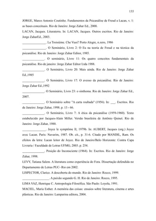 133

JORGE, Marco Antonio Coutinho. Fundamentos da Psicanálise de Freud a Lacan, v. 1:
as bases conceituais. Rio de Janeiro: Jorge Zahar Ed., 2000.
LACAN, Jacques. Lituraterra. In: LACAN, Jacques. Outros escritos. Rio de Janeiro:
Jorge ZaharEd., 2003.
_______________. La Troisième. Che Vuoi? Porto Alegre, n.zero, 1986
_______________. O Seminário, Livro 2: O Eu na teoria de Freud e na técnica da
psicanálise. Rio de Janeiro: Jorge Zahar Editor, 1985.
______________. O seminário, Livro 11: Os quatro conceitos fundamentais da
psicanálise. Rio de janeiro: Jorge Zahar Editor Ltda 1988.
______________. O Seminário, Livro 20: Mais ainda. Rio de Janeiro: Jorge Zahar
Ed.,1985
______________. O Seminário, Livro 17: O avesso da psicanálise. Rio de Janeiro:
Jorge Zahar Ed.,1992
______________. O Seminário, Livro 23: o sinthoma. Rio de Janeiro: Jorge Zahar Ed.,
2007.
______________. O Seminário sobre "A carta roubada" (1956). In: ___. Escritos. Rio
de Janeiro: Jorge Zahar, 1998. p. 13 - 66.
______________. O Seminário, Livro 7: A ética da psicanálise (1959-1960). Texto
estabelecido por Jacques-Alain Miller. Versão brasileira de Antônio Quinet. Rio de
Janeiro: Jorge Zahar, 1988.
_______________. Joyce le symptôme II, 1979b. In: AUBERT, Jacques (org.) Joyce
avec Lacan. Paris: Navarim, 1987. Ob. cit., p. 31-6. Citado por MANDIL, Ram. Os
efeitos da letra: Lacan leitor de Joyce. Rio de Janeiro/Belo Horizonte: Contra Capa
Livraria / Faculdade de Letras UFMG, 2003. p. 254.
______________. Posição do Inconsciente (1964). In: Escritos. Rio de Janeiro: Jorge
Zahar, 1998.
LEVY, Tatiana Salem. A literatura como experiência do Fora. Dissertação defendida no
Departamento de Letras PUC- Rio em 2002.
LISPECTOR, Clarice. A descoberta do mundo. Rio de Janeiro: Rocco, 1999.
_________________. A paixão segundo G. H. Rio de Janeiro: Rocco, 1995.
LIMA VAZ, Henrique C. Antropologia Filosófica. São Paulo: Loyola, 1991.
MACIEL, Maria Esther. A memória das coisas: ensaios sobre literatura, cinema e artes
plásticas. Rio de Janeiro: Lamparina editora, 2004.
 