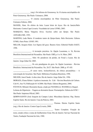 134

__________________ (org.). Os infernos de Greenaway. In: O cinema enciclopédico de
Peter Greenaway. São Paulo: Unimarco, 2004.
_________________. O cinema enciclopédico de Péter Greenaway. São Paulo:
Unimarco Editora, 2004.
MANDIL, Ram. Os efeitos da letra: Lacan leitor de Joyce. Rio de Janeiro/Belo
Horizonte: Contra Capa Livraria / Faculdade de Letras UFMG, 2003.
MARQUES, Maria Valquíria Alves. Escritos sobre um Qorpo. São Paulo:
ANNABLUME, 1993.
MARTINS, Leda Maria. O moderno teatro de Qorpo-Santo. Belo Horizonte: Editora
UFMG; Ouro Preto: UFOP, 1991.
MILLER, Jacques-Alain. Los Signos del goce. Buenos Aires: Editorial Paidós SAICF,
1998.
___________________. A invenção psicótica. In: Opção Lacaniana, n. 36, Revista
Brasileira Internacional de Psicanálise. São Paulo: EBP, p. 6 a 16. Maio, 2003.
___________________. Silet: Os paradoxos da pulsão, de Freud a Lacan. Rio de
Janeiro: Jorge Zahar Ed. 2005.
___________________. Os seis paradigmas do gozo. In: Opção Lacaniana – Revista
Brasileira. Internacional de Psicanálise. No. 26/27. São Paulo: 2000, p. 87-105.
__________________.O casos raros, inclassificáveis, da clínica psicanalítica – A
conversação de Arcachon. São Paulo: Biblioteca Freudiana Brasileira, 1998.
MILNER, Jean-Claude. A obra clara. Rio de Janeiro: Jorge Zahar Ed., 1996.
MORAES, Eliane Robert. A palavra insensata. In: Cult – Revista Brasileira de Cultura.
Cult 81, Ano VI, Publicação 01/-6/2004. São Paulo: Editora Bregantini, 2004.
PÁVITCH, Miloard. Dicionário Kazar, citado por WANDELLI, WANDELLI, Raquel.
Leituras do Hipertexto – Viagem ao dicionário Kazar. Florianópolis: Editora da UFSC /
São Paulo: Imprensa Oficial, 2003.
QORPO-SANTO (José Joaquim de Campos Leão). Miscelânea Quriosa. Org. Denise
Espírito Santo. Rio de Janeiro: Casa da Palavra, 2003.
__________________________________________. Poemas. Denise Espírito Santo
(org.). Rio de Janeiro: Contra Capa Livraria, 2000.
__________________________________________. Teatro Completo. Fixação do
texto, estudo crítico e notas de Guilhermino César. Rio de Janeiro: Serviço Nacional de
Teatro, Fundação Nacional de Arte, 1980.
 