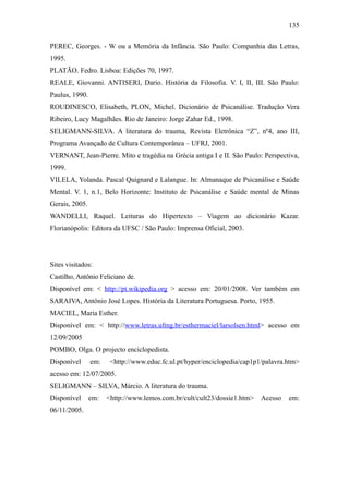 135

PEREC, Georges. - W ou a Memória da Infância. São Paulo: Companhia das Letras,
1995.
PLATÃO. Fedro. Lisboa: Edições 70, 1997.
REALE, Giovanni. ANTISERI, Dario. História da Filosofia. V. I, II, III. São Paulo:
Paulus, 1990.
ROUDINESCO, Elisabeth, PLON, Michel. Dicionário de Psicanálise. Tradução Vera
Ribeiro, Lucy Magalhães. Rio de Janeiro: Jorge Zahar Ed., 1998.
SELIGMANN-SILVA. A literatura do trauma, Revista Eletrônica “Z”, nº4, ano III,
Programa Avançado de Cultura Contemporânea – UFRJ, 2001.
VERNANT, Jean-Pierre. Mito e tragédia na Grécia antiga I e II. São Paulo: Perspectiva,
1999.
VILELA, Yolanda. Pascal Quignard e Lalangue. In: Almanaque de Psicanálise e Saúde
Mental. V. 1, n.1, Belo Horizonte: Instituto de Psicanálise e Saúde mental de Minas
Gerais, 2005.
WANDELLI, Raquel. Leituras do Hipertexto – Viagem ao dicionário Kazar.
Florianópolis: Editora da UFSC / São Paulo: Imprensa Oficial, 2003.




Sites visitados:
Castilho, Antônio Feliciano de.
Disponível em: < http://pt.wikipedia.org > acesso em: 20/01/2008. Ver também em
SARAIVA, Antônio José Lopes. História da Literatura Portuguesa. Porto, 1955.
MACIEL, Maria Esther.
Disponível em: < http://www.letras.ufmg.br/esthermaciel/larsolsen.html> acesso em
12/09/2005
POMBO, Olga. O projecto enciclopedista.
Disponível      em:    <http://www.educ.fc.ul.pt/hyper/enciclopedia/cap1p1/palavra.htm>
acesso em: 12/07/2005.
SELIGMANN – SILVA, Márcio. A literatura do trauma.
Disponível      em:   <http://www.lemos.com.br/cult/cult23/dossie1.htm>   Acesso   em:
06/11/2005.
 