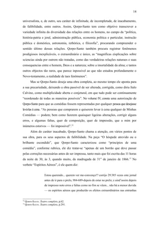 14

universalista, e, de outro, seu caráter de infinitude, de incompletude, de inacabamento,
de falibilidade, entre outros. Assim, Qorpo-Santo tem como objetivo transcrever a
variedade infinita da diversidade das relações entre os homens, no campo da “política,
história-patria e jeral, administração pública, economia política e particular, instrucão
pública e doméstica, astronomia, rethórica, e filozofia”, procurando compreender o
sentido último dessas relações. Qorpo-Santo também procura registrar fenômenos
prodigiosos inexplicáveis, o extraordinário e único, as “magníficas eisplicações sobre
sciencias ainda por outrem não tratadas, como das verdadeiras relações naturaes e suas
consequencias entre o homem, Deos e a natureza; sobre a imortalidade da alma; e tantos
outros objectos tão raros, que parece inpossivel ao que não estudou profundamente o
Novo-testamento, a realidade de taes fenômenos”.
         Mas se Qorpo-Santo deseja uma obra completa, ao mesmo tempo ele aponta para
a sua precariedade, deixando a obra passível de ser alterada, corrigida, como diria Italo
Calvino, como multiplicidade aberta e conjetural, em que tudo pode ser continuamente
“reordenado de todas as maneiras possíveis”. No volume IV, consta uma autorização de
Qorpo-Santo para que as comédias fossem representadas por qualquer pessoa que desejasse
levá-las à cena. “As pessoas que comprarem e quiserem levar à cena qualquer de Minhas
Comédias — podem; bem como fazerem quaisquer ligeiras alterações, corrigir alguns
erros, e algumas faltas, quer de composição, quer de impressão, que a mim por
inúmeros estorvos — foi impossível”.12
         Além do caráter inacabado, Qorpo-Santo chama a atenção, em vários pontos de
sua obra, para os seus aspectos de falibilidade. Na peça “O hóspede atrevido ou o
brilhante escondido”, que Qorpo-Santo caracterizou como “princípios de uma
comédia”, conforme rubrica, ele diz tratar-se “apenas de um borrão que deve passar
pelas correções necessárias antes de ser impressa, tanto mais que foi escrita das 11 horas
da noite de 30, às 3, quando muito, da madrugada de 31” de janeiro de 1866.13 No
verbete “Espíritos Aéreos”, é ele quem diz:


                      Estou querendo... querem ver me-convenço!? corrijo 29:385 vezes este jornal
                      antes de ir para o prelo, 984-689-depois de estar no prelo; e aind’assim depois
                      de impresso noto erros e faltas como no fim se vêem... não há a menor duvida
                      — os espíritos aéreos que produzião os efeitos extraordinários nas entranhas


12
     QORPO-SANTO. Teatro completo, p.62.
13
     QORPO-SANTO. Teatro completo, p.291.
 