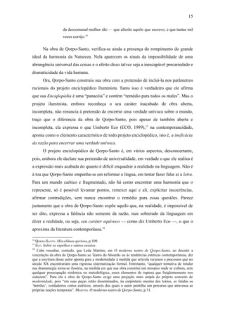 15

                   da descomunal mulher são — que alterão aquilo que escrevo, e que tantas mil
                   vezes corrijo.14

      Na obra de Qorpo-Santo, verifica-se ainda a presença do rompimento do grande
ideal da harmonia da Natureza. Nela aparecem os sinais da impossibilidade de uma
abrangência universal das coisas e o efeito disso talvez seja a inescapável precariedade e
dramaticidade da vida humana.
      Ora, Qorpo-Santo construiu sua obra com a pretensão de incluí-la nos parâmetros
racionais do projeto enciclopédico Iluminista. Tanto isso é verdadeiro que ele afirma
que sua Enciqlopèdia é uma “panacéia” e contém “remédio para todos os males”. Mas o
projeto iluminista, embora reconheça o seu caráter inacabado de obra aberta,
incompleta, não renuncia à pretensão de encerrar uma verdade unívoca sobre o mundo,
traço que o diferencia da obra de Qorpo-Santo, pois apesar de também aberta e
incompleta, ela expressa o que Umberto Eco (ECO, 1989),15 na contemporaneidade,
aponta como o elemento característico de todo projeto enciclopédico, isto é, a ineficácia
da razão para encerrar uma verdade unívoca.
      O projeto enciclopédico de Qorpo-Santo é, em vários aspectos, desconcertante,
pois, embora ele declare sua pretensão de universalidade, em verdade o que ele realiza é
a expressão mais acabada do quanto é difícil enquadrar a realidade na linguagem. Não é
à toa que Qorpo-Santo empenha-se em reformar a língua, em tentar fazer falar aí a letra.
Para um mundo caótico e fragmentado, não há como encontrar uma harmonia que o
represente, só é possível levantar pontos, remexer aqui e ali, explicitar incoerências,
afirmar contradições, sem nunca encontrar o remédio para essas questões. Parece
justamente que a obra de Qorpo-Santo expõe aquilo que, na realidade, é impossível de
ser dito, expressa a falência não somente da razão, mas sobretudo da linguagem em
dizer a realidade, ou seja, seu caráter equívoco — como diz Umberto Eco —, o que o
aproxima da literatura contemporânea.16

14
   QORPO-SANTO. Miscelânea quriosa, p.109.
15
   ECO. Sobre os espelhos e outros ensaios.
16
    Cabe ressaltar, contudo, que Leda Martins, em O moderno teatro de Qorpo-Santo, ao discutir a
vinculação da obra de Qorpo-Santo ao Teatro do Absurdo ou às tendências estéticas contemporâneas, diz
que a escritura desse autor aponta para a modernidade à medida que articula recursos e processos que no
século XX encontrariam uma rigorosa sistematização formal. Entretanto, “qualquer tentativa de rotular
sua dramaturgia torna-se ilusória, na medida em que sua obra constitui um mosaico onde se exibem, sem
qualquer preocupação sistêmica ou metodológica, esses elementos de ruptura que freqüentemente nos
seduzem”. Para ela a obra de Qorpo-Santo exige uma projeção mais ampla do próprio conceito de
modernidade, pois “em suas peças estão disseminados, na carpintaria mesma dos textos, as fendas os
‘borrões’, verdadeiros cortes estéticos, através dos quais o autor pontilha um percurso que atravessa as
próprias noções temporais”. MARTINS. O moderno teatro de Qorpo-Santo, p.31.
 