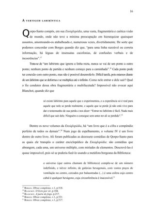 16

A    VERTIGEM LABIRÍNTICA




Q      orpo-Santo compôs, em sua Ensiqlopèdia, uma vasta, fragmentária e caótica visão
       de mundo, onde não teve a mínima preocupação em hierarquizar quaisquer
assuntos, amontoando-os atabalhoada e, numerosas vezes, divertidamente. De sorte que
podemos concordar com Borges quando diz que, “para uma linha razoável ou correta
informação, há léguas de insensatas cacofonias, de confusões verbais e de
incoerências”.17
       Trata-se de “um labirinto que ignora a linha recta, nunca se vai de um ponto a outro
ponto; nenhum ponto de partida e nenhum começo para a caminhada”.18 Cada ponto pode
ter conexão com outro ponto, mas não é possível desenrolá-lo. Difícil tarefa, pois estamos diante
de um labirinto que se deforma e se multiplica até o infinito. Como nele entrar e dele sair? Qual
o fio condutor dessa obra fragmentária e multifacetada? Impossível não evocar aqui
Blanchot, quando diz que


                    só existe labirinto para aquele que o experimentou, e a experiência só é real para
                    aquele que nele se perde realmente, e aquele que se perde já não está vivo para
                    dar o testemunho de sua perda e nos dizer: “Entrar no labirinto é fácil. Nada mais
                    difícil que sair dele. Ninguém o consegue sem antes ter ali se perdido”.19


       Dentre os nove volumes da Ensiqlopèdia, há “um livro que é a cifra e compêndio
perfeito de todos os demais”.20 Num jogo de espelhamento, o volume IV é um livro
dentro de outro livro. Ali foram publicadas as dezessete comédias de Qorpo-Santo para
as quais ele transpôs o caráter enciclopédico da Ensiqlopèdia: são comédias que
abrangem, cada uma, um universo múltiplo, com miríades de elementos. Descrevê-las é
quase impossível, pois só se poderia fazê-lo usando a metáfora borgeana da Biblioteca:


                    o universo (que outros chamam de biblioteca) compõe-se de um número
                    indefinido, e talvez infinito, de galáxias hexagonais, com vastos poços de
                    ventilação no centro, cercados por balaustradas (...) é uma esfera cujo centro
                    cabal é qualquer hexágono, cuja circunferência é inacessível.21


17
   BORGES. Obras completas, v.1, p.518.
18
   BLANCHOT. O livro por vir, p.104.
19
   BLANCHOT. A parte do fogo, p.217.
20
   BORGES. Obras completas, v.1, p.521.
21
   BORGES. Obras completas, v.1, p.517.
 