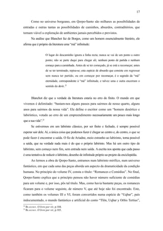 17

          Como no universo borgeano, em Qorpo-Santo são milhares as possibilidades de
entradas e outras tantas as possibilidades de caminhos, absurdos, contraditórios, que
tornam viável a exploração de ambientes jamais percebidos e previstos.
          Na análise que Blanchot faz de Borges, como um homem essencialmente literário, ele
afirma que é próprio da literatura uma “má” infinitude:


                       O lugar do descaminho ignora a linha recta; nunca se vai de um ponto a outro
                       ponto; não se parte daqui para chegar ali; nenhum ponto de partida e nenhum
                       começo para a caminhada. Antes de se ter começado, já se está a recomeçar; antes
                       de se ter terminado, repisa-se; esta espécie de absurdo que consiste em regressar
                       sem nunca ter partido, ou em começar por recomeçar, é o segredo da “má”
                       eternidade, correspondente à “má” infinitude, e talvez uma e outra encerram o
                       sentido do devir .22


          Blanchot diz que a verdade da literatura estaria no erro do finito. O mundo em que
vivemos é delimitado: “bastam-nos alguns passos para sairmos de nosso quarto, alguns
anos para sairmos da nossa vida”. Ele define o escritor como um “homem desértico e
labiríntico, votado ao erro de um empreendimento necessariamente um pouco mais longo
que a sua vida”.23
          Se estivermos em um labirinto clássico, por ser finito e fechado, é sempre possível
esperar sair dele. Aí, a única coisa que podemos fazer é chegar ao centro e, do centro, o que se
pode fazer é encontrar a saída. O fio de Ariadne, meio estranho ao labirinto, torna possível
a saída, que na verdade nada mais é do que o próprio labirinto. Mas há um outro tipo de
labirinto, sem começo nem fim, sem entrada nem saída. A escrita nos aponta que cada passo
é uma tentativa de reduzir o labirinto, desenho de infinitude próprio ao projeto da enciclopédia.
          Ao lermos a obra de Qorpo-Santo, entramos num labirinto mirífico, num universo
fantástico, em que cada uma das peças aborda um aspecto da dramaticidade da condição
humana. No princípio do volume IV, consta o título: “Romances e Comédias”. No final,
Qorpo-Santo explica que a princípio pensou não haver número suficiente de comédias
para um volume e, por isso, pôs tal título. Mas, como havia bastante peças, os romances
ficaram para o volume seguinte, de número V, que até hoje não foi encontrado. Este,
como também os volumes III e VI, foram convertidos numa espécie de “Uqbar”, país
indocumentado, o mundo fantástico e artificial do conto “Tlön, Uqbar y Orbis Tertius”,
22
     BLANCHOT. O livro por vir, p.104.
23
     BLANCHOT. O livro por vir, p.103.
 
