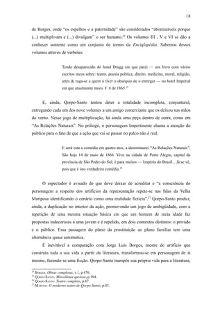 18

de Borges, onde “os espelhos e a paternidade” são considerados “abomináveis porque
(...) multiplivam e (...) divulgam” o ser humano.24 Os volumes III , V e VI se dão a
conhecer somente como um conjunto de tomos da Enciqlopèdia. Sabemos desses
volumes através de verbetes:


                   Tendo desaparecido do hotel Drugg em que parei — um livro com vários
                   escritos meus sobre: teatro, poesia política, direito, medicina, moral, religião,
                   artes & roga-se a quem o tiver o obséquio de o entregar — no hotel Imperial
                   em que atualmente moro. F. 8 de 1865.25


      E, ainda, Qorpo-Santo tentou deter a totalidade incompleta, conjuntural,
entregando cada um dos nove volumes a um amigo comerciante que os deixou nas mãos
do vento. Nesse jogo de multiplicação, há ainda uma peça dentro de outra, como em
“As Relações Naturais”. No prólogo, o personagem Impertinente chama a atenção do
público para o fato de que a ação que vai se passar no palco não é real.


                   E será esta a comédia em quatro atos, a denominarei “As Relações Naturais”.
                   São hoje 14 de maio de 1866. Vivo na cidade de Porto Alegre, capital da
                   província de São Pedro do Sul; é para muitos — Império do Brasil... Já se vê,
                   pois que é isto verdadeira comédia.26


      O espectador é avisado de que deve deixar de acreditar e “a consciência do
personagem a respeito dos artifícios da representação repete-se nas falas da Velha
Mariposa identificando o cenário como uma realidade fictícia”.27 Qorpo-Santo produz,
ainda, a duplicação no interior da ação, promovendo um jogo de ambigüidade, com a
repetição de uma mesma situação básica em que um homem de meia idade faz
propostas indecorosas a uma jovem e é repelido, em dois contextos distintos: o privado
e o público. Essa passagem do plano da prostituição ao plano familiar tem uma
alternância quase automática.
      É inevitável a comparação com Jorge Luis Borges, mestre do artifício que
construiu toda a sua vida a partir da literatura, transformou-se em personagem de si
mesmo, fazendo-se uma ficção. Qorpo-Santo transpôs sua própria vida para a literatura,

24
   BORGES. Obras completas, v.1, p.476.
25
   QORPO-SANTO. Miscelânea quriosa, p.104.
26
   QORPO-SANTO. Teatro completo, p.67.
27
   MARTINS. O moderno teatro de Qorpo-Santo, p.43.
 
