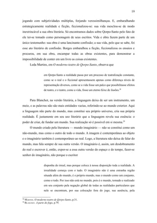 19

jogando com subjetividades múltiplas, forjando verossimilhanças. E, embaralhando
estrategicamente realidade e ficção, ficcionalizou-se: sua vida mesclou-se de modo
inextrincável a sua obra literária. Só encontramos dados sobre Qorpo-Santo pelo fato de
ele ter-se tomado como personagem de seus escritos. Vida e obra fazem parte de um
único testemunho: sua obra é uma lancinante confissão; a sua vida, pelo que se sabe, foi
esse ato literário de confissão. Borges embaralhou a ficção, ficcionalizou os ensaios e
procurou, em sua obra, encampar todas as obras existentes, para demonstrar a
impossibilidade de conter em um livro as coisas existentes.
         Leda Martins, em O moderno teatro de Qorpo-Santo, observa que


                      em Qorpo-Santo a realidade passa por um processo de teatralização constante,
                      como se o real e o ficcional apresentassem apenas como diferença níveis de
                      representação diversos, como se a vida fosse um palco que possibilitasse efeitos
                      de teatro, e o teatro, como a vida, fosse um eterno feixe de ilusões.28


         Para Blanchot, na versão literária, a linguagem deixa de ser um instrumento, um
meio, e as palavras não são mais entidades vazias, referindo-se ao mundo exterior. Aqui
a linguagem não parte do mundo, mas constitui seu próprio universo, cria sua própria
realidade. É justamente em seu uso literário que a linguagem revela sua essência: o
poder de criar, de fundar um mundo. Sua realização só é possível em si mesma.29
         O mundo criado pela literatura — mundo imaginário — não se constitui como um
não-mundo, mas como o outro de todo o mundo. A imagem é contemporânea ao objeto
e o imaginário também é contemporâneo ao real. Logo, a literatura não deixa de falar do
mundo, mas fala sempre de sua outra versão. O imaginário é, assim, um desdobramento
do real e escrever é, então, expor-se a essa outra versão do espaço e do tempo, fazer-se
senhor do imaginário, não porque o escritor


                      disponha do irreal, mas porque coloca à nossa disposição toda a realidade. A
                      irrealidade começa com o tudo. O imaginário não é uma estranha região
                      situada além do mundo, é o próprio mundo, mas o mundo como um conjunto,
                      como o todo. Por isso não está no mundo, pois é o mundo, tomado e realizado
                      em seu conjunto pela negação global de todas as realidades particulares que
                      nele se encontram, por sua colocação fora do jogo, sua ausência, pela

28
     MARTINS. O moderno teatro de Qorpo-Santo, p.31.
29
     BLANCHOT. A parte do fogo, p.79.
 