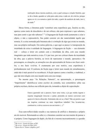 20

                   realização dessa mesma ausência, com a qual começa a criação literária, que
                   se dá a ilusão, quando se volta para cada coisa e cada ser, de criá-los, porque
                   agora os vê e os nomeia a partir do todo, a partir da ausência de tudo, isto é,
                   de nada.30

      Dessa forma, a literatura pode “constituir uma experiência que, ilusória ou não,
aparece como meio de descoberta e de um esforço, não para expressar o que sabemos,
mas para sentir o que não sabemos”.31 A linguagem da ficção tende justamente a criar o
objeto, e não a representá-lo. Seu poder consiste em dar materialidade àquilo que
nomeia. E a coisa nomeada pela literatura não é a imitação de algo que existe no mundo,
mas sua própria realização. Em outras palavras, o que aqui se passa é a transposição da
irrealidade da coisa à realidade da linguagem. A linguagem da ficção — seu elemento
real — coloca o leitor em contato com a irrealidade da obra, com esse mundo
imaginário que toda narrativa evoca. E é por isso, por nos colocar diante da irrealidade
da obra, que a palavra literária, ao invés de representar o mundo, apresenta-o. Os
personagens, as situações, as sensações nos são apresentados de forma a nos fazer senti-
los, a nos fazer vivê-los. E exatamente por esse motivo, essa experiência é
profundamente real. O realismo da ficção joga o leitor num mundo de estranhamento,
onde não é mais possível se reconhecer. A ficção aparece como o insólito, o inabitual, o
que não tem relação com esse mundo nem com esse tempo.
      Na mesma peça “As Relações Naturais”, na apresentação, o personagem
“Impertinente” identifica-se como escritor da comédia, tece comentários sobre sua
própria escritura, desloca sua reflexão para ela, tornando-a objeto de especulação:


                   Estava querendo sair a passeio; fazer uma visita; e já que minha ingrata e
                   nojenta imaginação tirou-me o jantar, pretendia ao menos conversar com
                   quem m’o havia oferecido. Entretanto não sei se o farei! Não sei porém o que
                   me inspirou continuar no mais improfícuo trabalho! Vou levantar-me;
                   continuá-lo; e talvez escrever em um morto (...).32


      Essa auto-reflexividade ressalta a sua natureza de artifício e dramatiza o próprio
ato de escrever. Retornando-se sobre si, a literatura constitui um movimento de pensar a
si própria. Como linguagem do duplo, ela fala de si mesma incessantemente e a questão

30
   BLANCHOT. A parte do fogo, p.305.
31
   BLANCHOT. A parte do fogo, p.81.
32
   QORPO-SANTO. Teatro completo, p.67.
 