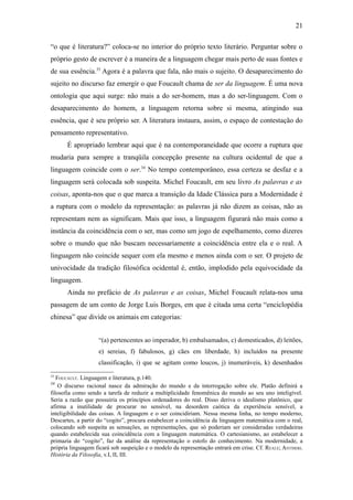 21

“o que é literatura?” coloca-se no interior do próprio texto literário. Perguntar sobre o
próprio gesto de escrever é a maneira de a linguagem chegar mais perto de suas fontes e
de sua essência.33 Agora é a palavra que fala, não mais o sujeito. O desaparecimento do
sujeito no discurso faz emergir o que Foucault chama de ser da linguagem. É uma nova
ontologia que aqui surge: não mais a do ser-homem, mas a do ser-linguagem. Com o
desaparecimento do homem, a linguagem retorna sobre si mesma, atingindo sua
essência, que é seu próprio ser. A literatura instaura, assim, o espaço de contestação do
pensamento representativo.
      É apropriado lembrar aqui que é na contemporaneidade que ocorre a ruptura que
mudaria para sempre a tranqüila concepção presente na cultura ocidental de que a
linguagem coincide com o ser.34 No tempo contemporâneo, essa certeza se desfaz e a
linguagem será colocada sob suspeita. Michel Foucault, em seu livro As palavras e as
coisas, aponta-nos que o que marca a transição da Idade Clássica para a Modernidade é
a ruptura com o modelo da representação: as palavras já não dizem as coisas, não as
representam nem as significam. Mais que isso, a linguagem figurará não mais como a
instância da coincidência com o ser, mas como um jogo de espelhamento, como dizeres
sobre o mundo que não buscam necessariamente a coincidência entre ela e o real. A
linguagem não coincide sequer com ela mesmo e menos ainda com o ser. O projeto de
univocidade da tradição filosófica ocidental é, então, implodido pela equivocidade da
linguagem.
      Ainda no prefácio de As palavras e as coisas, Michel Foucault relata-nos uma
passagem de um conto de Jorge Luis Borges, em que é citada uma certa “enciclopédia
chinesa” que divide os animais em categorias:


                    “(a) pertencentes ao imperador, b) embalsamados, c) domesticados, d) leitões,
                    e) sereias, f) fabulosos, g) cães em liberdade, h) incluídos na presente
                    classificação, i) que se agitam como loucos, j) inumeráveis, k) desenhados
33
   FOUCAULT. Linguagem e literatura, p.140.
34
    O discurso racional nasce da admiração do mundo e da interrogação sobre ele. Platão definirá a
filosofia como sendo a tarefa de reduzir a multiplicidade fenomênica do mundo ao seu uno inteligível.
Seria a razão que possuiria os princípios ordenadores do real. Disso deriva o idealismo platônico, que
afirma a inutilidade de procurar no sensível, na desordem caótica da experiência sensível, a
inteligibilidade das coisas. A linguagem e o ser coincidiriam. Nessa mesma linha, no tempo moderno,
Descartes, a partir do “cogito”, procura estabelecer a coincidência da linguagem matemática com o real,
colocando sob suspeita as sensações, as representações, que só poderiam ser consideradas verdadeiras
quando estabelecida sua coincidência com a linguagem matemática. O cartesianismo, ao estabelecer a
primazia do “cogito”, faz da análise da representação o estofo do conhecimento. Na modernidade, a
própria linguagem ficará sob suspeição e o modelo da representação entrará em crise. Cf. REALE; ANTISERI.
História da Filosofia, v.I, II, III.
 