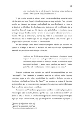 22

                   com pincel muito fino de pêlo de camelo, l) et cetera, m) que acabam de
                   quebrar a bilha, n) que de longe parecem moscas”.35

      O que permite agrupar os animais nessas categorias não são critérios racionais,
não havendo aqui uma lógica legitimada que atravesse esse conjunto. Cada categoria
contém um elemento que escapa à racionalidade de uma classificação e o que se
evidencia é a dificuldade de classificar, como também as mil possibilidades de se
classificar. Foucault alega que há alguma coisa perturbadora e monstruosa nesse
catálogo, porque ele não permite o recurso a um princípio ordenador exterior a si
mesmo. “O que é impossível”, escreve ele, “não é a proximidade das coisas
relacionadas, mas o próprio lugar em que essa proximidade seria possível”, pois, o
próprio espaço comum dos encontros se acha arruinado.
      Ele não consegue conter o riso diante das categorias e relata que o que faz rir,
quando se lê Borges, é por certo “o profundo mal estar daqueles cuja linguagem está
arruinada: ter perdido o comum do lugar e do nome”.


                   Inquietam, sem dúvida, porque solapam secretamente a linguagem, porque
                   impedem de nomear isto e aquilo, porque fracionam os nomes comuns ou os
                   emaranham, porque arruínam de antemão a “sintaxe”, e não somente aquela
                   que constrói as frases — aquela, menos manifesta, que autoriza “manter
                   juntos” (ao lado e em frente umas e outras) as palavras e as coisas.36


      Foucault denomina essa estrutura de radical incomensurabilidade de uma
“heterotopia”. Elas “dessecam o propósito, estacam as palavras nelas próprias,
contestam, desde a raiz, toda a possibilidade de gramática; desfazem os mitos e
imprimem esterilidade ao lirismo das frases”,37 que anunciam a vertente da literatura
contemporânea que se assume como um jogo de espelhos, expondo sua impotência para
fazer as palavras representarem a realidade.
      A pretensão que Qorpo-Santo apregoa como qualidade de sua Ensiqlopèdia, de ser
remédio para todos os males, tem na peça “Eu sou a vida, eu não sou a morte”38 um
ponto de falta, de fracasso. A temática tratada por Qorpo-Santo nesta peça aponta para
algo que escapa à racionalidade, algo que não pode ser enquadrado na linguagem. O

35
   FOUCAULT. As palavras e as coisas, p.5.
36
   FOUCAULT. As palavras e as coisas, p.8.
37
   FOUCAULT. As palavras e as coisas, p.8.
38
   QORPO-SANTO. Teatro completo, p.123-135.
 