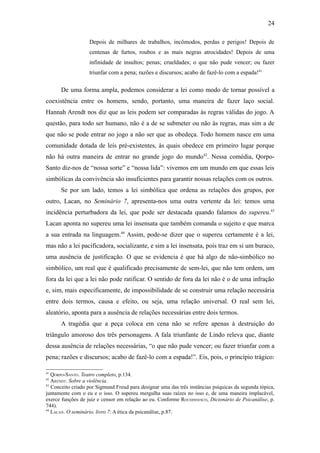 24

                   Depois de milhares de trabalhos, incômodos, perdas e perigos! Depois de
                   centenas de furtos, roubos e as mais negras atrocidades! Depois de uma
                   infinidade de insultos; penas; crueldades; o que não pude vencer; ou fazer
                   triunfar com a pena; razões e discursos; acabo de fazê-lo com a espada!41

      De uma forma ampla, podemos considerar a lei como modo de tornar possível a
coexistência entre os homens, sendo, portanto, uma maneira de fazer laço social.
Hannah Arendt nos diz que as leis podem ser comparadas às regras válidas do jogo. A
questão, para todo ser humano, não é a de se submeter ou não às regras, mas sim a de
que não se pode entrar no jogo a não ser que as obedeça. Todo homem nasce em uma
comunidade dotada de leis pré-existentes, às quais obedece em primeiro lugar porque
não há outra maneira de entrar no grande jogo do mundo42. Nessa comédia, Qorpo-
Santo diz-nos de “nossa sorte” e “nossa lida”: vivemos em um mundo em que essas leis
simbólicas da convivência são insuficientes para garantir nossas relações com os outros.
      Se por um lado, temos a lei simbólica que ordena as relações dos grupos, por
outro, Lacan, no Seminário 7, apresenta-nos uma outra vertente da lei: temos uma
incidência perturbadora da lei, que pode ser destacada quando falamos do supereu.43
Lacan aponta no supereu uma lei insensata que também comanda o sujeito e que marca
a sua entrada na linguagem.44 Assim, pode-se dizer que o supereu certamente é a lei,
mas não a lei pacificadora, socializante, e sim a lei insensata, pois traz em si um buraco,
uma ausência de justificação. O que se evidencia é que há algo de não-simbólico no
simbólico, um real que é qualificado precisamente de sem-lei, que não tem ordem, um
fora da lei que a lei não pode ratificar. O sentido de fora da lei não é o de uma infração
e, sim, mais especificamente, de impossibilidade de se construir uma relação necessária
entre dois termos, causa e efeito, ou seja, uma relação universal. O real sem lei,
aleatório, aponta para a ausência de relações necessárias entre dois termos.
      A tragédia que a peça coloca em cena não se refere apenas à destruição do
triângulo amoroso dos três personagens. A fala triunfante de Lindo releva que, diante
dessa ausência de relações necessárias, “o que não pude vencer; ou fazer triunfar com a
pena; razões e discursos; acabo de fazê-lo com a espada!”. Eis, pois, o princípio trágico:

41
   QORPO-SANTO. Teatro completo, p.134.
42
   ARENDT. Sobre a violência.
43
   Conceito criado por Sigmund Freud para designar uma das três instâncias psíquicas da segunda tópica,
juntamente com o eu e o isso. O supereu mergulha suas raízes no isso e, de uma maneira implacável,
exerce funções de juiz e censor em relação ao eu. Conforme ROUDISNESCO, Dicionário de Psicanálise, p.
744).
44
   LACAN. O seminário, livro 7: A ética da psicanálise, p.87.
 