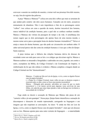 25

convocar o ausente na condição de ausente, e tornar real sua presença fora dele mesmo,
ou seja, fora do registro das palavras.
      A peça “Mateus e Mateusa”45 coloca em cena dois velhos que mais se arrastam do
que andam pelo cenário: são dois cacos humanos. Cansados um do outro, acusam-se
mutuamente de abandono. Não é sem importância o fato de os personagens serem
“velhos”: isso coloca em cena a questão da morte, destino inexorável dos homens,
marca indelével da condição humana, para a qual não se conhece nenhum remédio.
Mateus e Mateusa são vitrines da passagem do tempo e da vida. A semelhança dos
nomes sugere que os dois personagens são apenas faces de uma mesma moeda; o
mesmo nome serve para a percepção bruta do destino humano irremediável. 46 Talvez aí
esteja a marca do drama humano, que não pode ser circunscrito em nenhum saber. O
saber universal parece não dar conta da condição humana e é isso que a obra de Qorpo-
Santo expressa.
      A peça insinua que a falência das relações humanas deriva do descaso da
sociedade como um todo para com as leis e os códigos que deveriam regê-la. Mateus e
Mateusa acabam se atracando a bengaladas e cadeiradas em cena, jogando, um contra o
outro, exemplares da Bíblia, do Código Criminal e da Constituição do Império. A
simbolização da lei que não ordena é evidente e Mateus completa a imagem dando ao
Código Criminal um fim “desmoralizante”:


                   Mateusa – E ainda me fala em Leis da Igreja, e civis, como se alguém fizesse
                   caso de papeis borrados!
                   (...) Pegue lá o Código Criminal, traste velho em que os doutores cospem e
                   escarram todos os dias, como se fosse uma nojenta escarradeira!
                   Mateus – Obrigado pelo presente: adivinhou ser cousa de que eu muito
                   necessitava! (...) Ao menos servirá para algumas vezes servir-me de suas
                   folhas, em cada dia que estas tripas (pondo a mão na barriga) me revelarem a
                   necessidade de ir à latrina.47

      Foge ainda ao decoro a acusação de Mateusa que Mateus não passa de um
“carneiro velho e já sem guampas”. Nessa peça, Qorpo-Santo intensificou a sensação do
descompasso e desacerto do mundo representado, carregando na linguagem e em
imagens que não respeitam as convenções. Ao dizer: “E ainda me fala em Leis da
Igreja, e civis, como se alguém fizesse caso de papeis borrados!”, mais que um descaso
com as leis, Mateusa aponta para uma outra vertente da linguagem — a materialidade
45
   QORPO-SANTO. Teatro completo, p.87-103.
46
   AGUIAR. Os homens precários, p.108.
47
   QORPO-SANTO. Teatro completo, p.99.
 