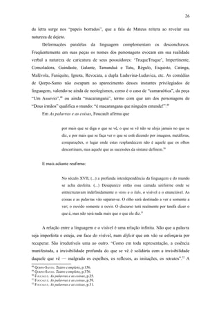 26

da letra surge nos “papeis borrados”, que a fala de Mateus reitera ao revelar sua
natureza de dejeto.
       Deformações        paralelas     da    linguagem   complementam      os   desconchavos.
Freqüentemente em suas peças os nomes dos personagens evocam em sua realidade
verbal a natureza de caricatura de seus possuidores: ‘TruqueTruque’, Impertinente,
Consoladora, Guindaste, Galante, Tamanduá e Tatu, Régulo, Esquisto, Catinga,
Malévola, Faniquito, Ignota, Revocata, a dupla Luduvina-Luduvica, etc. As comédias
de Qorpo-Santo não escapam ao aparecimento desses instantes privilegiados de
linguagem, valendo-se ainda de neologismos, como é o caso de “camaraótica”, da peça
“Um Assovio”,48 ou ainda “macarangana”, termo com que um dos personagens de
“Dous irmãos” qualifica o mundo: “é macarangana que ninguém entende!”.49
       Em As palavras e as coisas, Foucault afirma que


                    por mais que se diga o que se vê, o que se vê não se aloja jamais no que se
                    diz, e por mais que se faça ver o que se está dizendo por imagens, metáforas,
                    comparações, o lugar onde estas resplandecem não é aquele que os olhos
                    descortinam, mas aquele que as sucessões da sintaxe definem.50


       E mais adiante reafirma:


                    No século XVII, (...) a profunda interdependência da linguagem e do mundo
                    se acha desfeita. (...) Desaparece então essa camada uniforme onde se
                    entrecruzavam indefinidamente o visto e o lido, o visível e o enunciável. As
                    coisas e as palavras vão separar-se. O olho será destinado a ver e somente a
                    ver; o ouvido somente a ouvir. O discurso terá realmente por tarefa dizer o
                    que é, mas não será nada mais que o que ele diz.51


       A relação entre a linguagem e o visível é uma relação infinita. Não que a palavra
seja imperfeita e esteja, em face do visível, num déficit que em vão se esforçaria por
recuperar. São irredutíveis uma ao outro. “Como em toda representação, a essência
manifestada, a invisibilidade profunda do que se vê é solidária com a invisibilidade
daquele que vê — malgrado os espelhos, os reflexos, as imitações, os retratos”.52 A
48
   QORPO-SANTO. Teatro completo, p.156.
49
   QORPO-SANTO. Teatro completo, p.376.
50
   FOUCAULT. As palavras e as coisas, p.25.
51
   FOUCAULT. As palavras e as coisas, p.59.
52
   FOUCAULT. As palavras e as coisas, p.31.
 