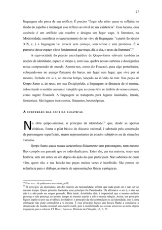 27

linguagem não passa de um artifício. É preciso “fingir não saber quem se refletirá no
fundo do espelho e interrogar esse reflexo ao nível de sua existência”. Essa lacuna, essa
ausência é um artifício que recobre e designa um lugar vago. A literatura, na
Modernidade, manifesta o reaparecimento do ser vivo da linguagem: “a partir do século
XIX, (...) a linguagem vai crescer sem começo, sem termo e sem promessa. É o
percurso desse espaço vão e fundamental que traça, dia-a-dia, o texto da literatura”.53
       A equivocidade do projeto enciclopédico de Qorpo-Santo subverte também as
noções de identidade, espaço e tempo e, com isso, quebra nossas certezas e desorganiza
nossa compreensão do mundo. Aponta-nos, como diz Foucault, para algo perturbador,
colocando-nos no espaço flutuante do barco, um lugar sem lugar, que vive por si
mesmo, fechado em si e, ao mesmo tempo, lançado ao infinito do mar. Nas peças de
Qorpo-Santo e, de resto, em sua Ensiqlopèdia, a linguagem se distancia de si mesma,
subvertendo o sentido comum e tranqüilo que as coisas têm no âmbito do senso comum,
como sugere Foucault. A linguagem se transporta para lugares inusitados, irreais,
fantásticos. São lugares inexistentes, flutuantes, heterotópicos.


A    SUBVERSÃO DAS APORIAS ELEÁTICAS




N       a obra qorpo-santense, o princípio da identidade,54 que, desde as aporias
        eleáticas, forma o pilar básico do discurso racional, é sabotado pela construção
de personagens superficiais, meros representantes de estados subjetivos ou de situações
variadas.
       Qorpo-Santo quase nunca caracterizou fisicamente seus personagens, nem mesmo
lhes compôs um passado que os individualizasse. Estes são, em sua maioria, seres sem
história, sem um antes ou um depois da ação da qual participam. Não sabemos de onde
vêm, quem são, e sua função nas peças muitas vezes é indefinida. São pontos de
referência para o diálogo, ao invés de representações físicas e psíquicas.



53
  FOUCAULT. As palavras e as coisas, p.60.
54
   O princípio da identidade, um dos marcos da racionalidade, afirma que nada pode ser e não ser ao
mesmo tempo. Quem primeiro formulou esse princípio foi Parmênides. Ele afirmava: o ser é; o não ser
não é e não pode ser sequer pensado. Mais tarde, Aristóteles dirá: é impossível que o mesmo atributo
pertença e não pertença ao mesmo tempo ao mesmo sujeito e sob a mesma relação. Assim, um princípio
lógico impõe-se por sua evidência irrefutável: o princípio da não contradição ou da identidade, isto é, uma
afirmação não pode contradizer a si mesma. É esse princípio lógico que levará Platão a considerar a
observação do mundo sensível uma tarefa inútil, pois a instabilidade das coisas sensíveis as torna objeto
impróprio para a ciência. Cf. REALE; ANTISERI. História da Filosofia, v.I, II, III.
 