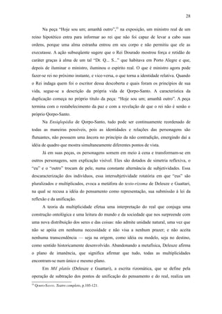 28

         Na peça “Hoje sou um; amanhã outro”,55 na exposição, um ministro real de um
reino hipotético entra para informar ao rei que não foi capaz de levar a cabo suas
ordens, porque uma alma estranha entrou em seu corpo e não permitiu que ele as
executasse. A ação subseqüente sugere que o Rei Dourado mostrou força e retidão de
caráter graças à alma de um tal “Dr. Q... S...” que habitava em Porto Alegre e que,
depois de iluminar o ministro, iluminou o espírito real. O que é ministro agora pode
fazer-se rei no próximo instante, e vice-versa, o que torna a identidade relativa. Quando
o Rei indaga quem foi o escritor dessa descoberta e quais foram os princípios de sua
vida, segue-se a descrição da própria vida de Qorpo-Santo. A característica da
duplicação começa no próprio título da peça: “Hoje sou um; amanhã outro”. A peça
termina com o restabelecimento da paz e com a revelação de que o rei não é senão o
próprio Qorpo-Santo.
         Na Ensiqlopèdia de Qorpo-Santo, tudo pode ser continuamente reordenado de
todas as maneiras possíveis, pois as identidades e relações das personagens são
flutuantes, não possuem uma âncora no princípio da não contradição, emergindo daí a
idéia de quadro que mostra simultaneamente diferentes pontos de vista.
         Já em suas peças, os personagens somem em meio à cena e transformam-se em
outros personagens, sem explicação visível. Eles são dotados de simetria reflexiva, o
“eu” e o “outro” trocam de pele, numa constante alternância de subjetividades. Essa
descaracterização dos indivíduos, essa intersubjetividade rotatória em que “eus” são
pluralizados e multiplicados, evoca a metáfora do texto-rizoma de Deleuze e Guattari,
na qual se recusa a idéia do pensamento como representação, sua submissão à lei da
reflexão e da unificação.
         A teoria da multiplicidade efetua uma interpretação do real que conjuga uma
construção ontológica e uma leitura do mundo e da sociedade que nos surpreende com
uma nova distribuição dos seres e das coisas: não admite unidade natural, uma vez que
não se apóia em nenhuma necessidade e não visa a nenhum prazer; e não aceita
nenhuma transcendência — seja na origem, como idéia ou modelo, seja no destino,
como sentido historicamente desenvolvido. Abandonando a metafísica, Deleuze afirma
o plano de imanência, que significa afirmar que tudo, todas as multiplicidades
encontram-se num único e mesmo plano.
         Em Mil platôs (Deleuze e Guattari), a escrita rizomática, que se define pela
operação de subtração dos pontos de unificação do pensamento e do real, realiza um
55
     QORPO-SANTO. Teatro completo, p.105-121.
 